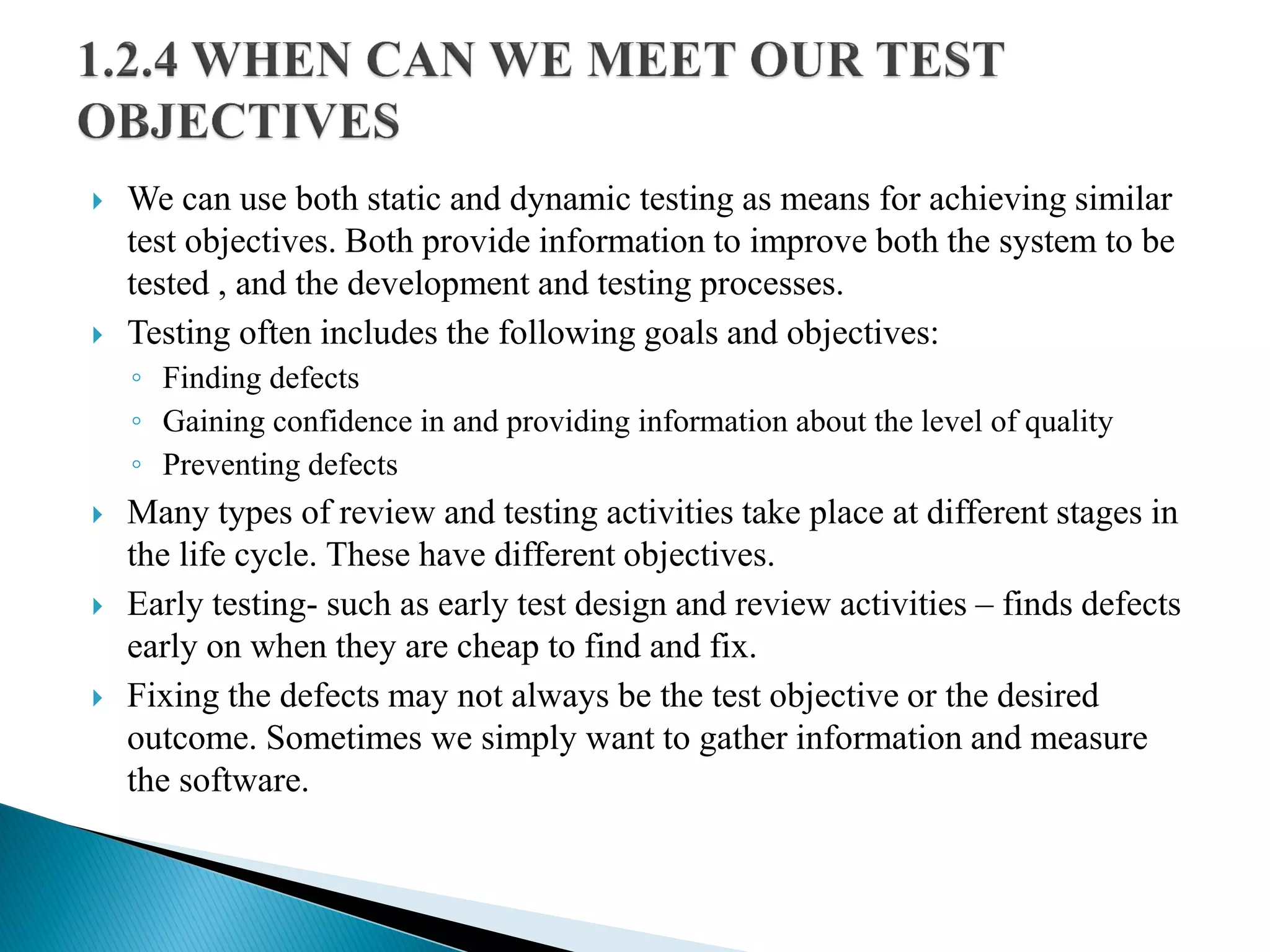  We can use both static and dynamic testing as means for achieving similar
test objectives. Both provide information to improve both the system to be
tested , and the development and testing processes.
 Testing often includes the following goals and objectives:
◦ Finding defects
◦ Gaining confidence in and providing information about the level of quality
◦ Preventing defects
 Many types of review and testing activities take place at different stages in
the life cycle. These have different objectives.
 Early testing- such as early test design and review activities – finds defects
early on when they are cheap to find and fix.
 Fixing the defects may not always be the test objective or the desired
outcome. Sometimes we simply want to gather information and measure
the software.
 