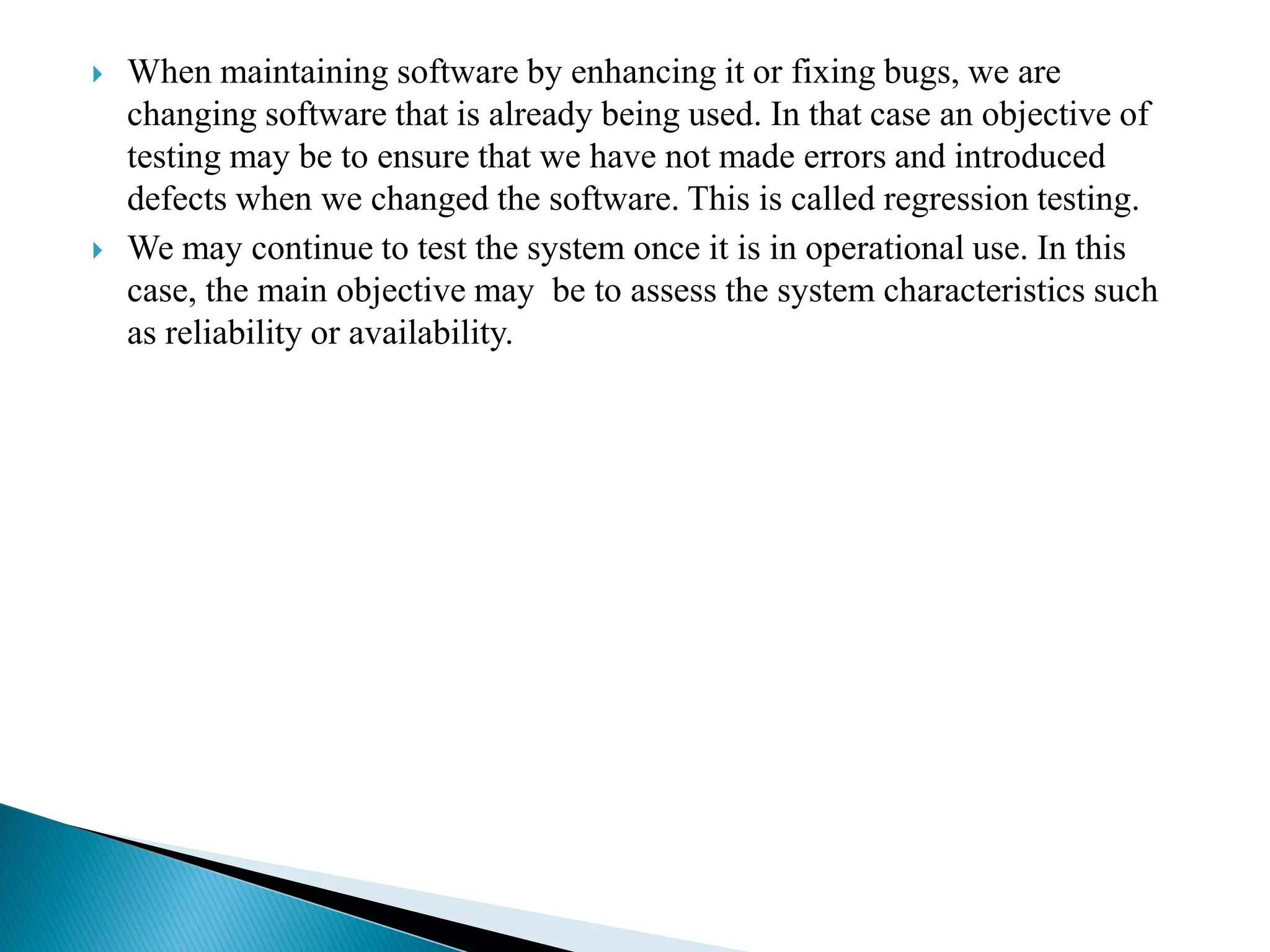  When maintaining software by enhancing it or fixing bugs, we are
changing software that is already being used. In that case an objective of
testing may be to ensure that we have not made errors and introduced
defects when we changed the software. This is called regression testing.
 We may continue to test the system once it is in operational use. In this
case, the main objective may be to assess the system characteristics such
as reliability or availability.
 