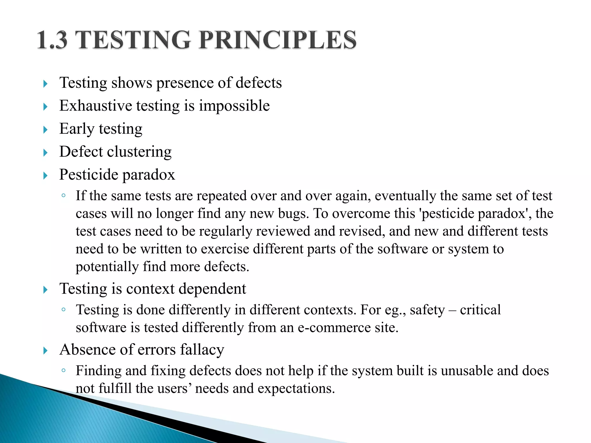  Testing shows presence of defects
 Exhaustive testing is impossible
 Early testing
 Defect clustering
 Pesticide paradox
◦ If the same tests are repeated over and over again, eventually the same set of test
cases will no longer find any new bugs. To overcome this 'pesticide paradox', the
test cases need to be regularly reviewed and revised, and new and different tests
need to be written to exercise different parts of the software or system to
potentially find more defects.
 Testing is context dependent
◦ Testing is done differently in different contexts. For eg., safety – critical
software is tested differently from an e-commerce site.
 Absence of errors fallacy
◦ Finding and fixing defects does not help if the system built is unusable and does
not fulfill the users’ needs and expectations.
 