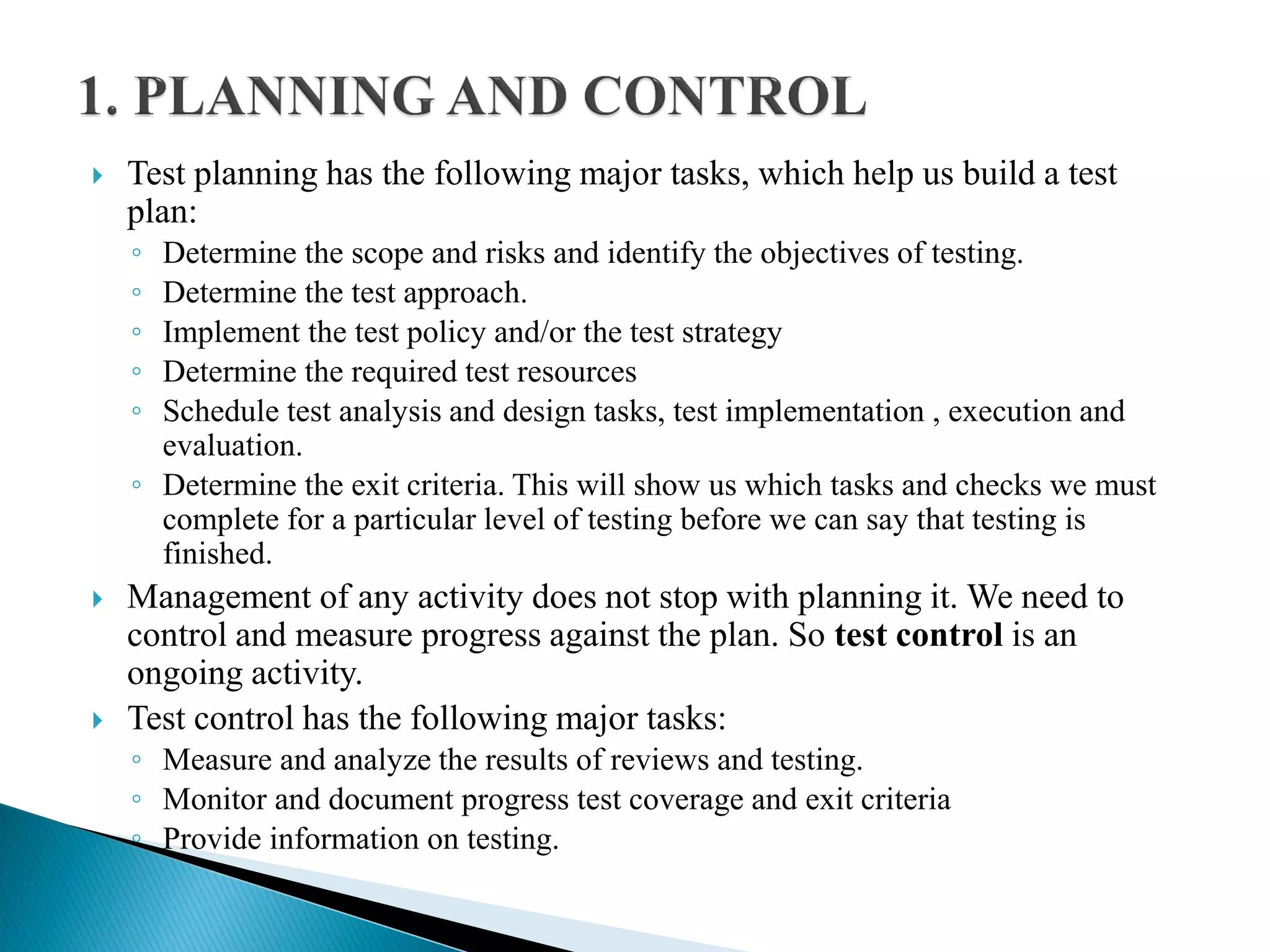  Test planning has the following major tasks, which help us build a test
plan:
◦ Determine the scope and risks and identify the objectives of testing.
◦ Determine the test approach.
◦ Implement the test policy and/or the test strategy
◦ Determine the required test resources
◦ Schedule test analysis and design tasks, test implementation , execution and
evaluation.
◦ Determine the exit criteria. This will show us which tasks and checks we must
complete for a particular level of testing before we can say that testing is
finished.
 Management of any activity does not stop with planning it. We need to
control and measure progress against the plan. So test control is an
ongoing activity.
 Test control has the following major tasks:
◦ Measure and analyze the results of reviews and testing.
◦ Monitor and document progress test coverage and exit criteria
◦ Provide information on testing.
 