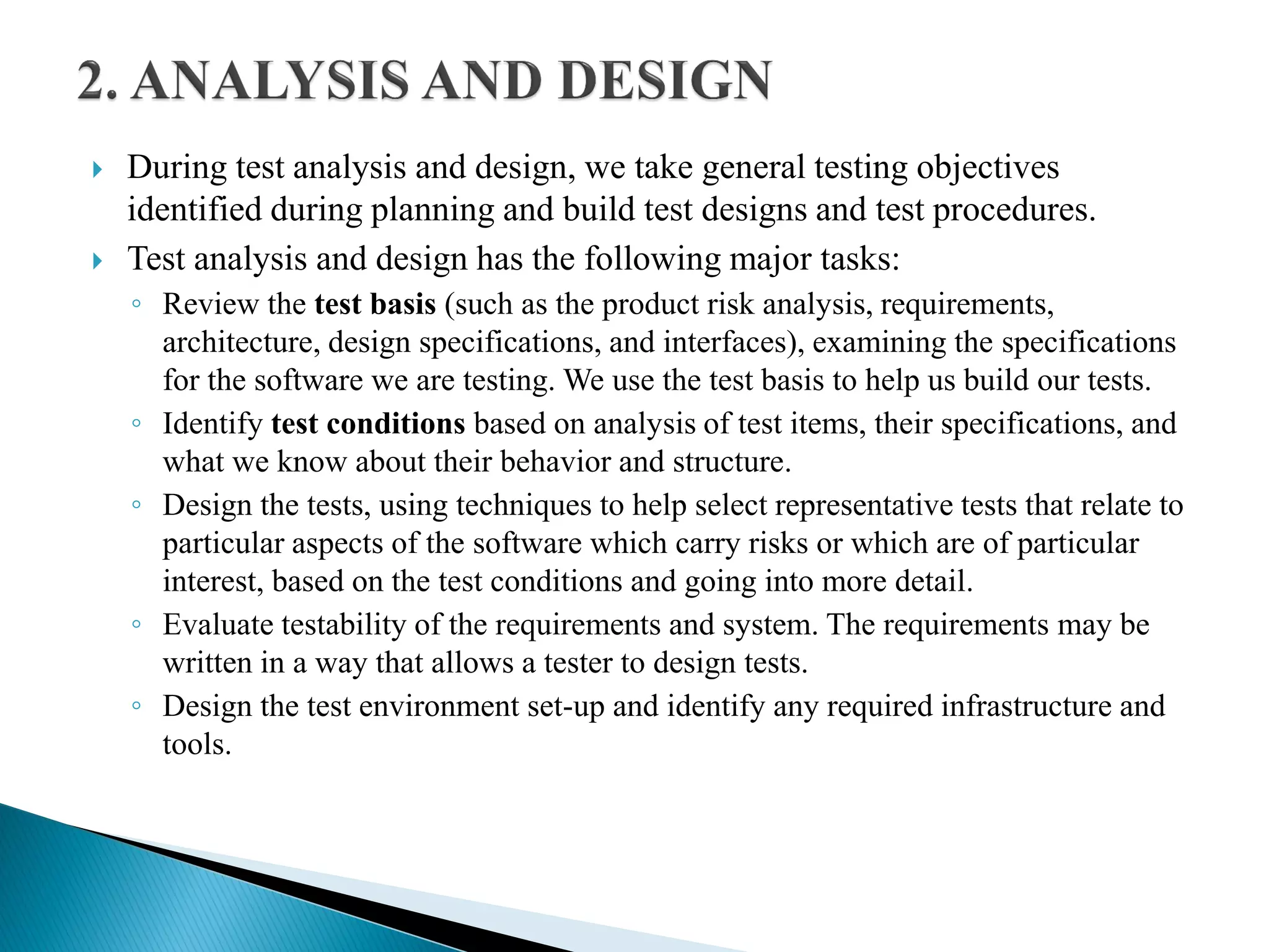  During test analysis and design, we take general testing objectives
identified during planning and build test designs and test procedures.
 Test analysis and design has the following major tasks:
◦ Review the test basis (such as the product risk analysis, requirements,
architecture, design specifications, and interfaces), examining the specifications
for the software we are testing. We use the test basis to help us build our tests.
◦ Identify test conditions based on analysis of test items, their specifications, and
what we know about their behavior and structure.
◦ Design the tests, using techniques to help select representative tests that relate to
particular aspects of the software which carry risks or which are of particular
interest, based on the test conditions and going into more detail.
◦ Evaluate testability of the requirements and system. The requirements may be
written in a way that allows a tester to design tests.
◦ Design the test environment set-up and identify any required infrastructure and
tools.
 