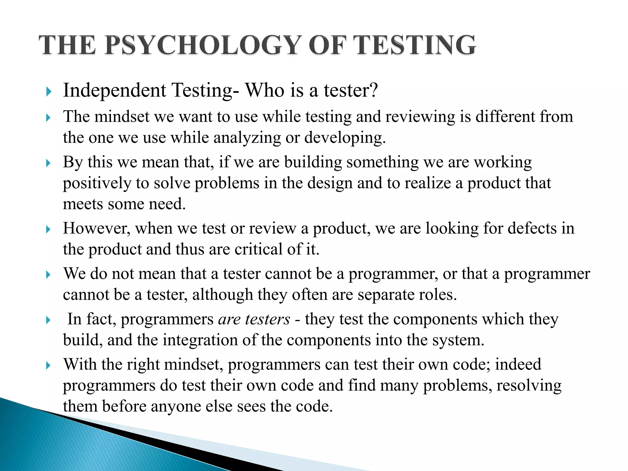  Independent Testing- Who is a tester?
 The mindset we want to use while testing and reviewing is different from
the one we use while analyzing or developing.
 By this we mean that, if we are building something we are working
positively to solve problems in the design and to realize a product that
meets some need.
 However, when we test or review a product, we are looking for defects in
the product and thus are critical of it.
 We do not mean that a tester cannot be a programmer, or that a programmer
cannot be a tester, although they often are separate roles.
 In fact, programmers are testers - they test the components which they
build, and the integration of the components into the system.
 With the right mindset, programmers can test their own code; indeed
programmers do test their own code and find many problems, resolving
them before anyone else sees the code.
 