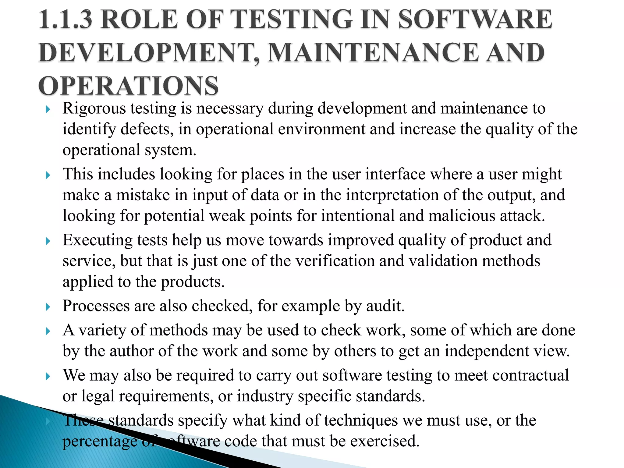  Rigorous testing is necessary during development and maintenance to
identify defects, in operational environment and increase the quality of the
operational system.
 This includes looking for places in the user interface where a user might
make a mistake in input of data or in the interpretation of the output, and
looking for potential weak points for intentional and malicious attack.
 Executing tests help us move towards improved quality of product and
service, but that is just one of the verification and validation methods
applied to the products.
 Processes are also checked, for example by audit.
 A variety of methods may be used to check work, some of which are done
by the author of the work and some by others to get an independent view.
 We may also be required to carry out software testing to meet contractual
or legal requirements, or industry specific standards.
 These standards specify what kind of techniques we must use, or the
percentage of software code that must be exercised.
 