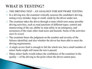  THE DRIVING TEST – AN ANALOGY FOR SOFTWARE TESTING
 In a driving test, the examiner critically assesses the candidate's driving,
noting every mistake, large or small, made by the driver under test.
 The examiner takes the driver through a route which tests many possible
driving activities, such as road junctions of different types, control and
maneuvering of the car, ability to stop safely in an emergency, and
awareness of the road, other road users and hazards. Some of the activities
must be tested.
 The examiner bases the judgment on the number and severity of the
failures identified, and also whether the driver has been able to meet the
driving requirements.
 A single severe fault is enough to fail the whole test, but a small number of
minor faults might still mean the test is passed.
 Many minor faults would reduce the confidence of the examiner in the
quality —of the driving to the point where the driver cannot pass.
 