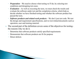 ◦ Preparation – We need to choose what testing we’ll do, by selecting test
conditions and designing test cases.
◦ Evaluation – As well as executing the tests, we must check the results and
evaluate the software under test and the completion criteria, which help us
decide whether we have finished testing and whether the software product has
passed the tests.
◦ Software products and related work products – We don’t just test code. We test
the design and requirement specifications, and we test related documents such as
operation, user and training material.
 The second part of the definition covers some of the objectives for testing-
the reasons why we do it.
◦ Determine that software products satisfy specified requirements
◦ Demonstrate that software products are fit for purpose
◦ Detect defects
 