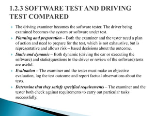  The driving examiner becomes the software tester. The driver being
examined becomes the system or software under test.
 Planning and preparation – Both the examiner and the tester need a plan
of action and need to prepare for the test, which is not exhaustive, but is
representative and allows risk – based decisions about the outcome.
 Static and dynamic – Both dynamic (driving the car or executing the
software) and static(questions to the driver or review of the software) tests
are useful.
 Evaluation – The examiner and the tester must make an objective
evaluation, log the test outcome and report factual observations about the
tests.
 Determine that they satisfy specified requirements – The examiner and the
tester both check against requirements to carry out particular tasks
successfully.
 