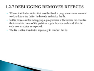  When a test finds a defect that must be fixed, a programmer must do some
work to locate the defect in the code and make the fix.
 In this process called debugging, a programmer will examine the code for
the immediate cause of the problem, repair the code and check that the
code now executes as expected.
 The fix is often then tested separately to confirm the fix.
 