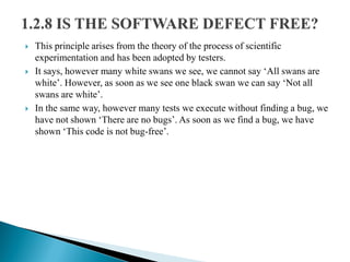  This principle arises from the theory of the process of scientific
experimentation and has been adopted by testers.
 It says, however many white swans we see, we cannot say ‘All swans are
white’. However, as soon as we see one black swan we can say ‘Not all
swans are white’.
 In the same way, however many tests we execute without finding a bug, we
have not shown ‘There are no bugs’. As soon as we find a bug, we have
shown ‘This code is not bug-free’.
 