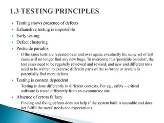  Testing shows presence of defects
 Exhaustive testing is impossible
 Early testing
 Defect clustering
 Pesticide paradox
◦ If the same tests are repeated over and over again, eventually the same set of test
cases will no longer find any new bugs. To overcome this 'pesticide paradox', the
test cases need to be regularly reviewed and revised, and new and different tests
need to be written to exercise different parts of the software or system to
potentially find more defects.
 Testing is context dependent
◦ Testing is done differently in different contexts. For eg., safety – critical
software is tested differently from an e-commerce site.
 Absence of errors fallacy
◦ Finding and fixing defects does not help if the system built is unusable and does
not fulfill the users’ needs and expectations.
 