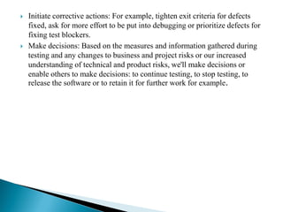  Initiate corrective actions: For example, tighten exit criteria for defects
fixed, ask for more effort to be put into debugging or prioritize defects for
fixing test blockers.
 Make decisions: Based on the measures and information gathered during
testing and any changes to business and project risks or our increased
understanding of technical and product risks, we'll make decisions or
enable others to make decisions: to continue testing, to stop testing, to
release the software or to retain it for further work for example.
 