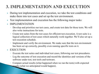  During test implementation and execution, we take the test conditions and
make them into test cases and set up the test environment.
 Test implementation and execution has the following major tasks:
 IMPLEMENTATION
◦ Develop and prioritize our test cases, and create test data for those tests. We will
also write instructions for tests.
◦ Create test suites from the test cases for efficient test execution. A test suite is a
logical collection of test cases which naturally work together. We’ll also set up a
test execution schedule.
◦ Implement and verify the environment. We make sure that the test environment
has been set up correctly, possibly even running specific tests on it.
 EXECUTION
◦ Execute the test suites and individual test cases, following our test procedures.
◦ Log the outcome of test execution and record the identities and versions of the
software under test, test tools and testware.
◦ Compare actual results (what happened when we ran the tests) with expected
results (what we anticipated would happen).
 