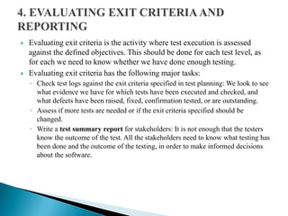  Evaluating exit criteria is the activity where test execution is assessed
against the defined objectives. This should be done for each test level, as
for each we need to know whether we have done enough testing.
 Evaluating exit criteria has the following major tasks:
◦ Check test logs against the exit criteria specified in test planning: We look to see
what evidence we have for which tests have been executed and checked, and
what defects have been raised, fixed, confirmation tested, or are outstanding.
◦ Assess if more tests are needed or if the exit criteria specified should be
changed.
◦ Write a test summary report for stakeholders: It is not enough that the testers
know the outcome of the test. All the stakeholders need to know what testing has
been done and the outcome of the testing, in order to make informed decisions
about the software.
 