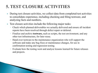  During test closure activities, we collect data from completed test activities
to consolidate experience, including checking and filing testware, and
analyzing facts and numbers.
 Test closure activities include the following major tasks:
◦ Check which planned deliverables we actually delivered and ensure all incident
reports have been resolved through defect repair or deferral.
◦ Finalize and archive testware, such as scripts, the test environment, and any
other test infrastructure, for later reuse.
◦ Hand over testware to the maintenance organization who will support the
software and make any bug fixes or maintenance changes, for use in
confirmation testing and regression testing.
◦ Evaluate how the testing went and analyze lessons learned for future releases
and projects.
 