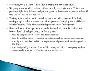  However, we all know it is difficult to find our own mistakes.
 So programmers often rely on others to help test their work. This other
person might be a fellow analyst, designer or developer. A person who will
use the software may help test it.
 Testing specialists - professional testers – are often involved. In fact,
testing may involve a succession of people each carrying out a different
level of testing. This allows an independent test of the system.
 Several levels of independence can be identified, listed here from the
lowest level of independence to the highest:
◦ tests by the person who wrote the item under test;
◦ tests by another person within the same team, such as another programmer;
◦ tests by a person from a different organizational group, such as a independent
test team;
◦ tests designed by a person from a different-organization or company, such as
outsourced testing or certification by an external body.
 