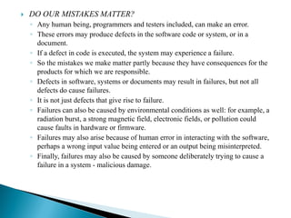  DO OUR MISTAKES MATTER?
◦ Any human being, programmers and testers included, can make an error.
◦ These errors may produce defects in the software code or system, or in a
document.
◦ If a defect in code is executed, the system may experience a failure.
◦ So the mistakes we make matter partly because they have consequences for the
products for which we are responsible.
◦ Defects in software, systems or documents may result in failures, but not all
defects do cause failures.
◦ It is not just defects that give rise to failure.
◦ Failures can also be caused by environmental conditions as well: for example, a
radiation burst, a strong magnetic field, electronic fields, or pollution could
cause faults in hardware or firmware.
◦ Failures may also arise because of human error in interacting with the software,
perhaps a wrong input value being entered or an output being misinterpreted.
◦ Finally, failures may also be caused by someone deliberately trying to cause a
failure in a system - malicious damage.
 