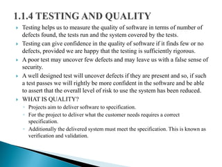  Testing helps us to measure the quality of software in terms of number of
defects found, the tests run and the system covered by the tests.
 Testing can give confidence in the quality of software if it finds few or no
defects, provided we are happy that the testing is sufficiently rigorous.
 A poor test may uncover few defects and may leave us with a false sense of
security.
 A well designed test will uncover defects if they are present and so, if such
a test passes we will rightly be more confident in the software and be able
to assert that the overall level of risk to use the system has been reduced.
 WHAT IS QUALITY?
◦ Projects aim to deliver software to specification.
◦ For the project to deliver what the customer needs requires a correct
specification.
◦ Additionally the delivered system must meet the specification. This is known as
verification and validation.
 