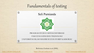 Fundamentals of testing
Seli Purnianda
PROGRAM STUDI S1 SISTEM INFORMASI
FAKULTAS SAINS DAN TEKNOLOGI
UNIVERSITAS ISLAM NEGERI SULTAN SYARIF KASIM RIAU
Reference Graham et.al (2006)
http://sif.uin-suska.ac.id/ http://fst.uin-suska.ac.id/ http://www.uin-suska.ac.id/
 