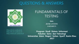 FUNDAMENTALS OF
TESTING
Program Studi Sistem Informasi
Fakultas Sains dan Teknologi
Universitas Islam Negeri Sultan Syarif Kasim Riau
2017
Oleh:
JEFRI ANTONI
11453105171
QUESTIONS & ANSWERS
http://sif.uin-suska.ac.id
http://fst.uin-suska.ac.id
http://www.uin-suska.ac.id
 