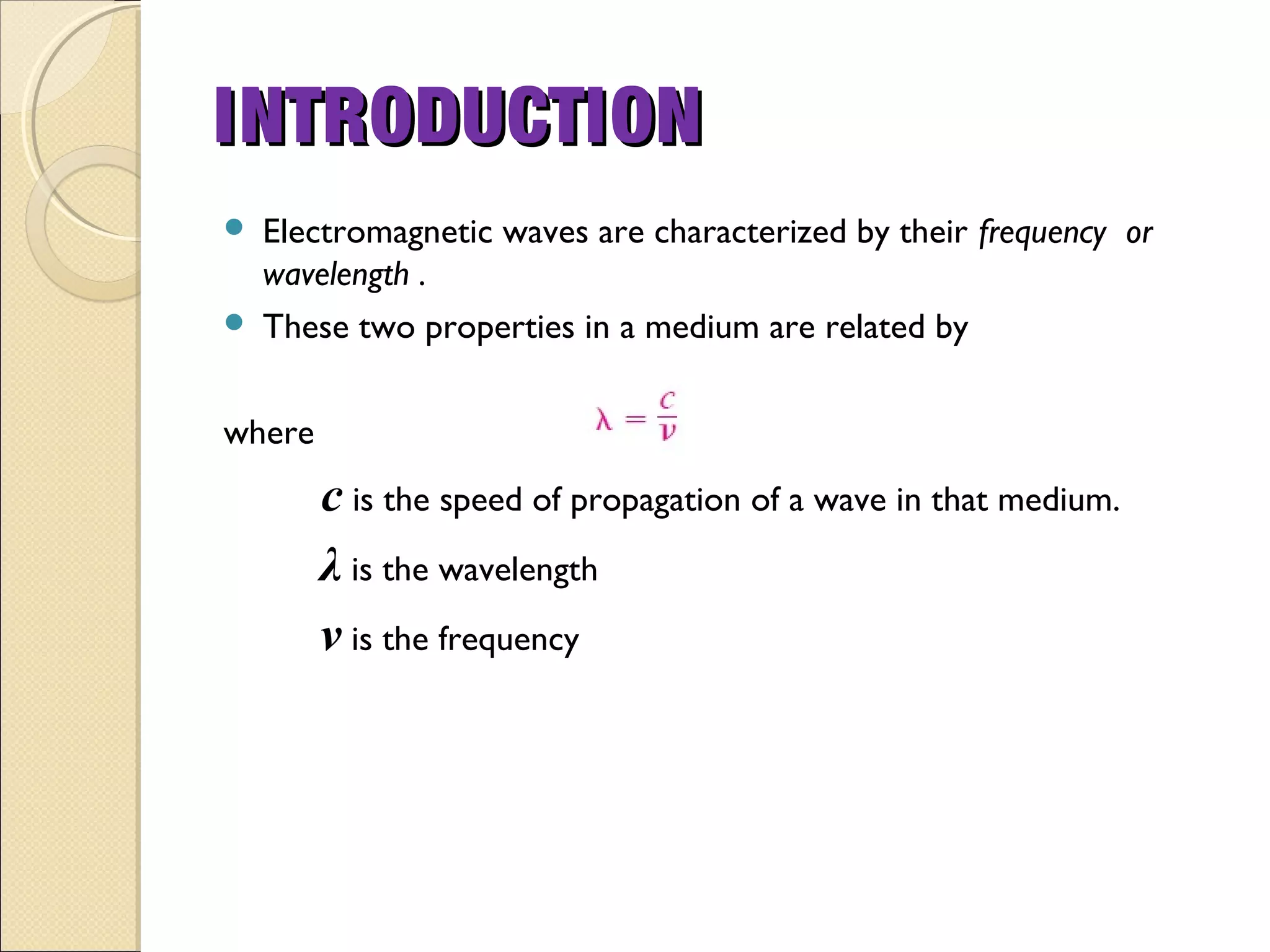  Electromagnetic waves are characterized by their frequency or
wavelength .
 These two properties in a medium are related by
where
c is the speed of propagation of a wave in that medium.
λ is the wavelength
ν is the frequency
INTRODUCTIONINTRODUCTION
 