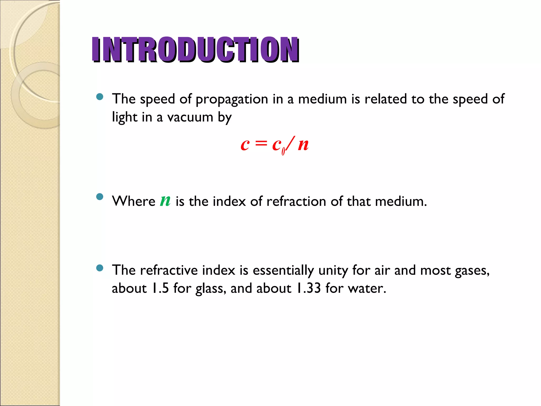  The speed of propagation in a medium is related to the speed of
light in a vacuum by
c = c0/ n
 Where n is the index of refraction of that medium.
 The refractive index is essentially unity for air and most gases,
about 1.5 for glass, and about 1.33 for water.
INTRODUCTIONINTRODUCTION
 