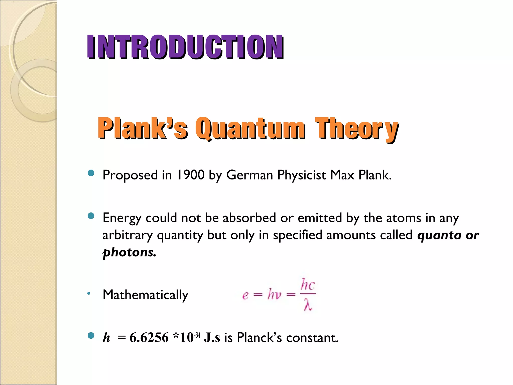  Proposed in 1900 by German Physicist Max Plank.
 Energy could not be absorbed or emitted by the atoms in any
arbitrary quantity but only in specified amounts called quanta or
photons.
• Mathematically
 h = 6.6256 *10-34
J.s is Planck’s constant.
Plank’s Quantum TheoryPlank’s Quantum Theory
INTRODUCTIONINTRODUCTION
 