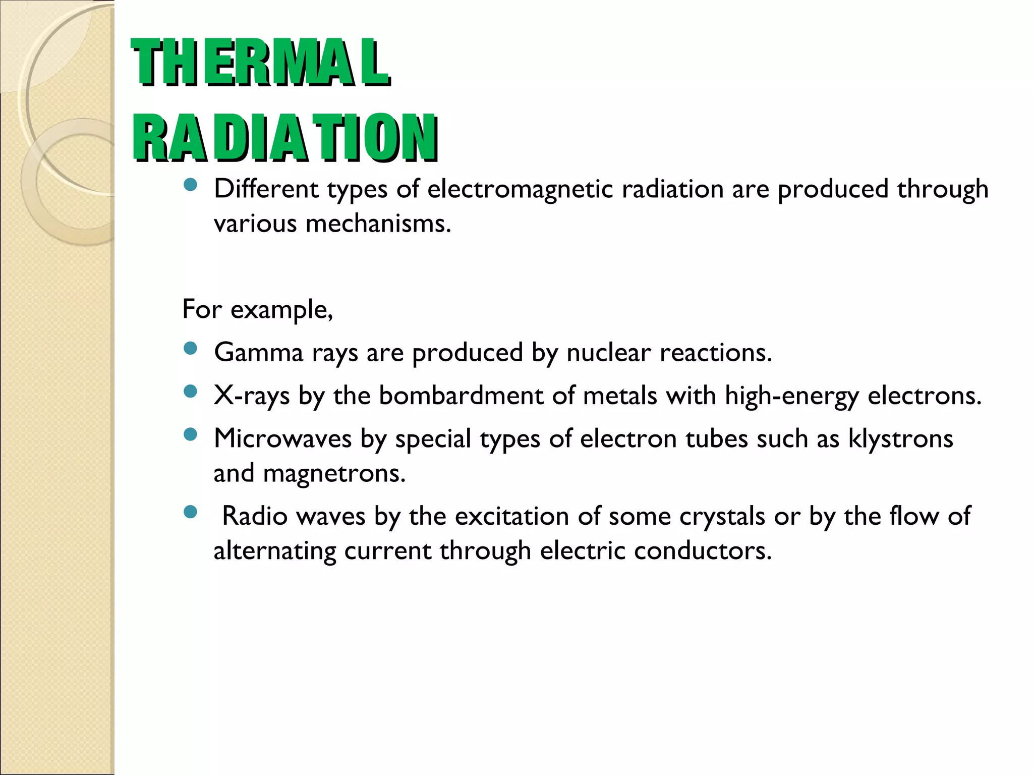 Different types of electromagnetic radiation are produced through
various mechanisms.
For example,
 Gamma rays are produced by nuclear reactions.
 X-rays by the bombardment of metals with high-energy electrons.
 Microwaves by special types of electron tubes such as klystrons
and magnetrons.
 Radio waves by the excitation of some crystals or by the flow of
alternating current through electric conductors.
THERMALTHERMAL
RADIATIONRADIATION
 