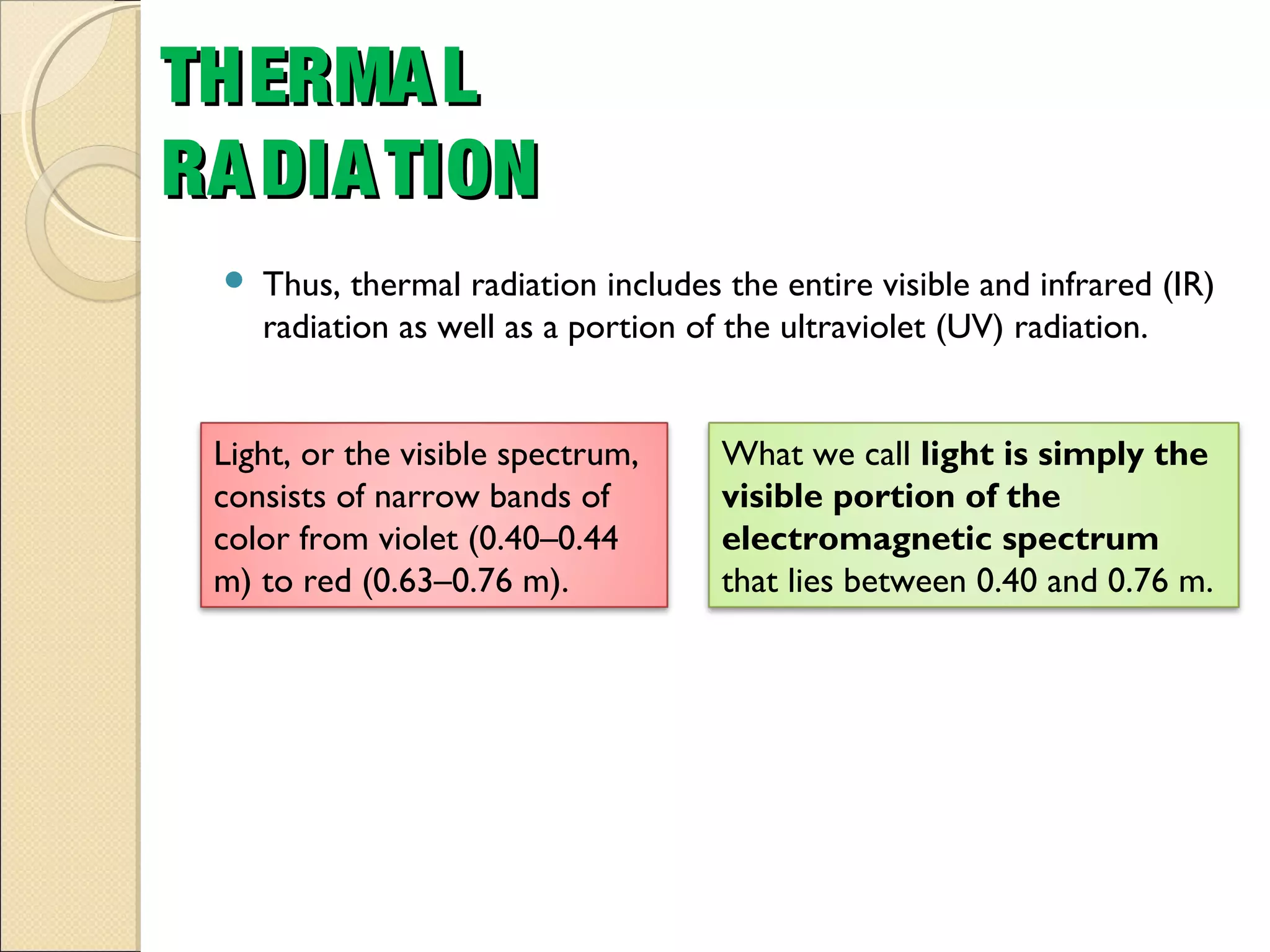 Thus, thermal radiation includes the entire visible and infrared (IR)
radiation as well as a portion of the ultraviolet (UV) radiation.
THERMALTHERMAL
RADIATIONRADIATION
What we call light is simply the
visible portion of the
electromagnetic spectrum
that lies between 0.40 and 0.76 m.
Light, or the visible spectrum,
consists of narrow bands of
color from violet (0.40–0.44
m) to red (0.63–0.76 m).
 