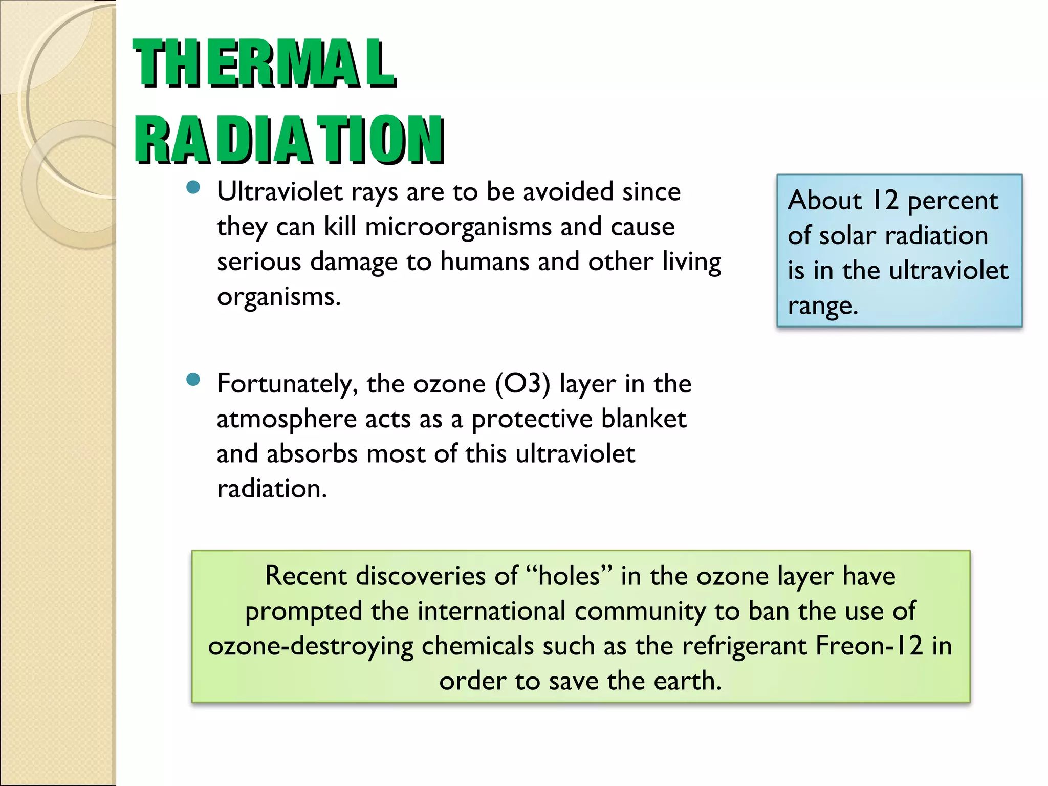  Ultraviolet rays are to be avoided since
they can kill microorganisms and cause
serious damage to humans and other living
organisms.
 Fortunately, the ozone (O3) layer in the
atmosphere acts as a protective blanket
and absorbs most of this ultraviolet
radiation.
THERMALTHERMAL
RADIATIONRADIATION
Recent discoveries of “holes” in the ozone layer have
prompted the international community to ban the use of
ozone-destroying chemicals such as the refrigerant Freon-12 in
order to save the earth.
About 12 percent
of solar radiation
is in the ultraviolet
range.
 
