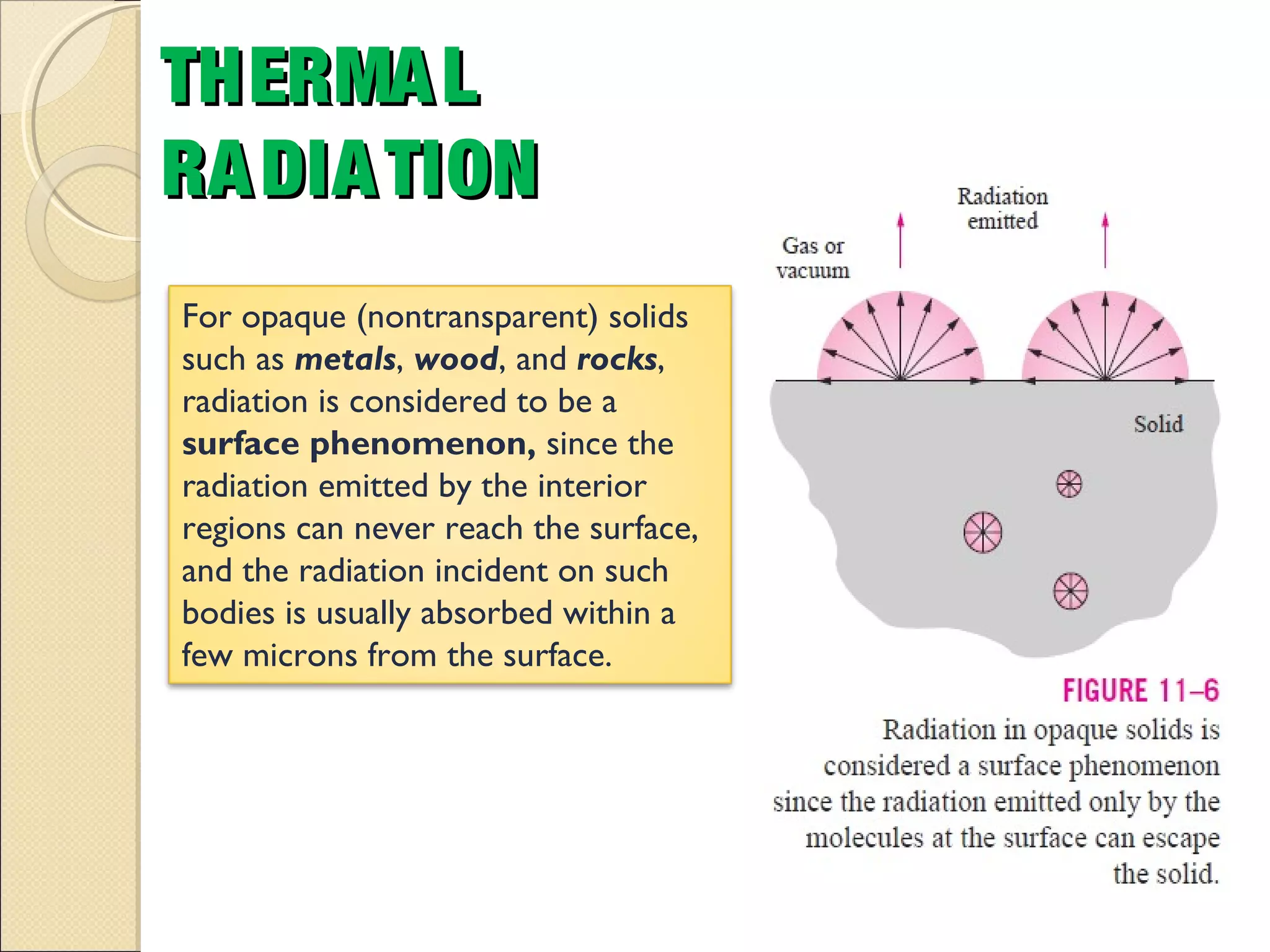 THERMALTHERMAL
RADIATIONRADIATION
For opaque (nontransparent) solids
such as metals, wood, and rocks,
radiation is considered to be a
surface phenomenon, since the
radiation emitted by the interior
regions can never reach the surface,
and the radiation incident on such
bodies is usually absorbed within a
few microns from the surface.
 