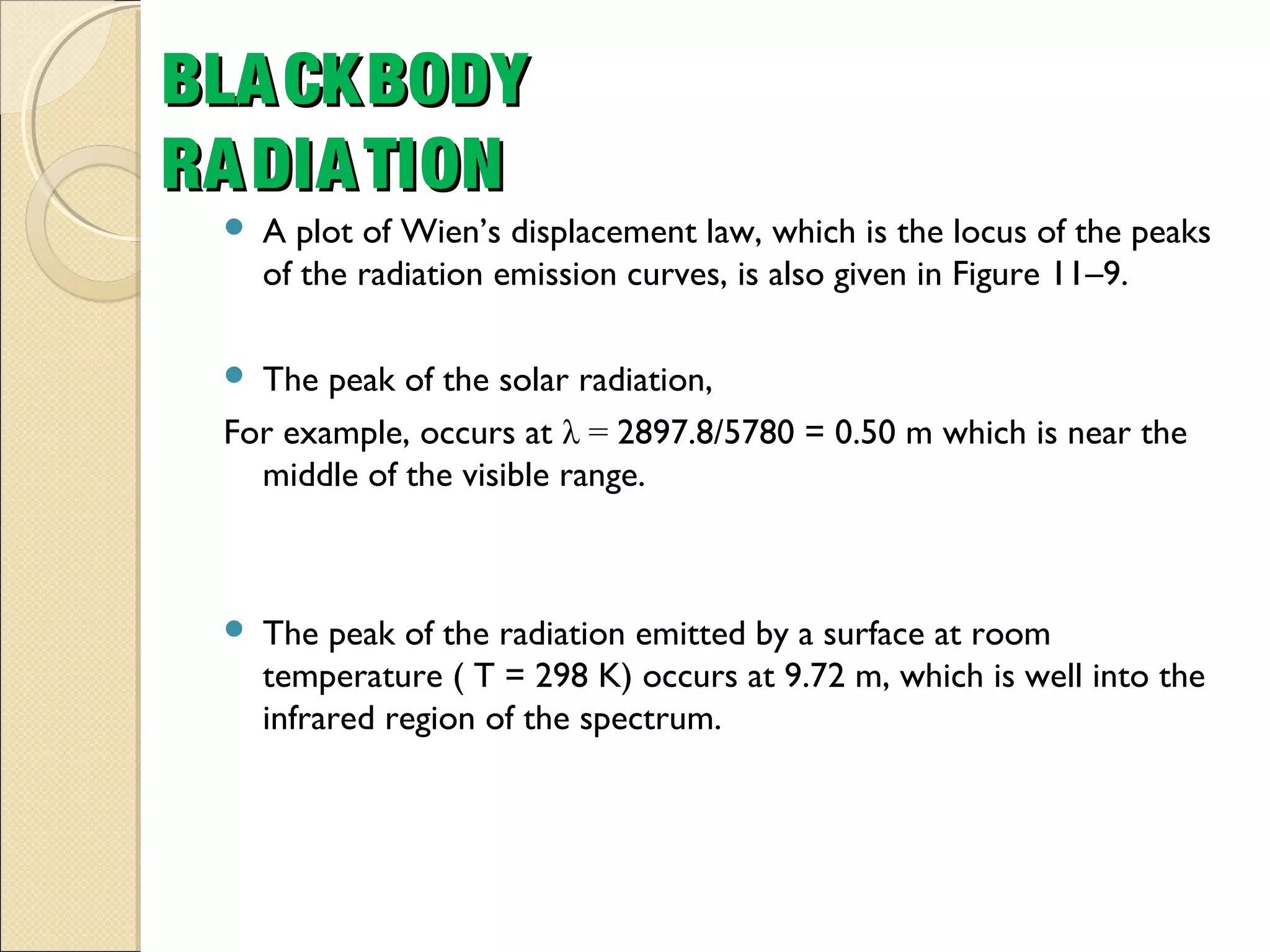  A plot of Wien’s displacement law, which is the locus of the peaks
of the radiation emission curves, is also given in Figure 11–9.
 The peak of the solar radiation,
For example, occurs at λ = 2897.8/5780 = 0.50 m which is near the
middle of the visible range.
 The peak of the radiation emitted by a surface at room
temperature ( T = 298 K) occurs at 9.72 m, which is well into the
infrared region of the spectrum.
BLACKBODYBLACKBODY
RADIATIONRADIATION
 
