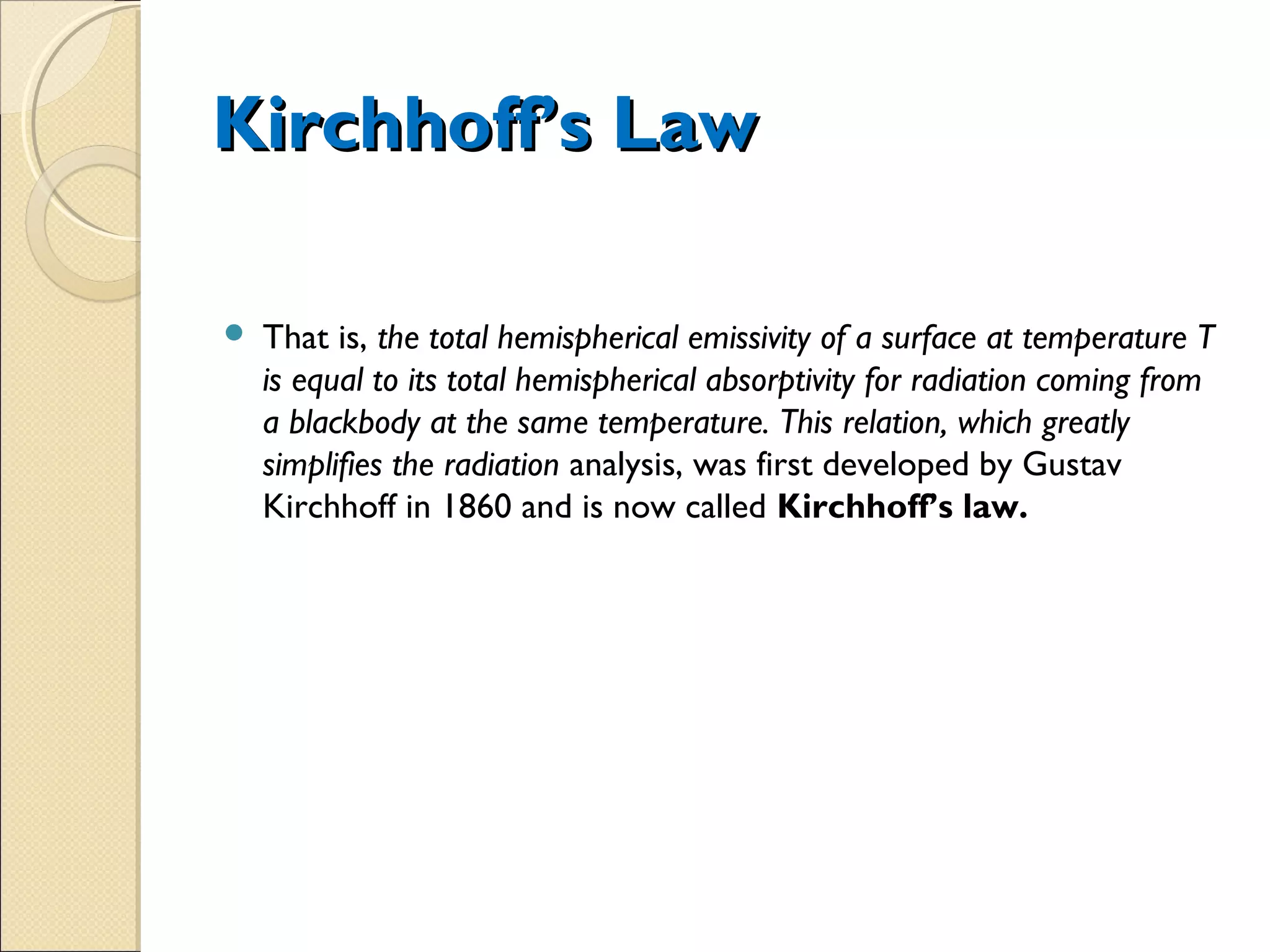  That is, the total hemispherical emissivity of a surface at temperature T
is equal to its total hemispherical absorptivity for radiation coming from
a blackbody at the same temperature. This relation, which greatly
simplifies the radiation analysis, was first developed by Gustav
Kirchhoff in 1860 and is now called Kirchhoff’s law.
Kirchhoff’s LawKirchhoff’s Law
 