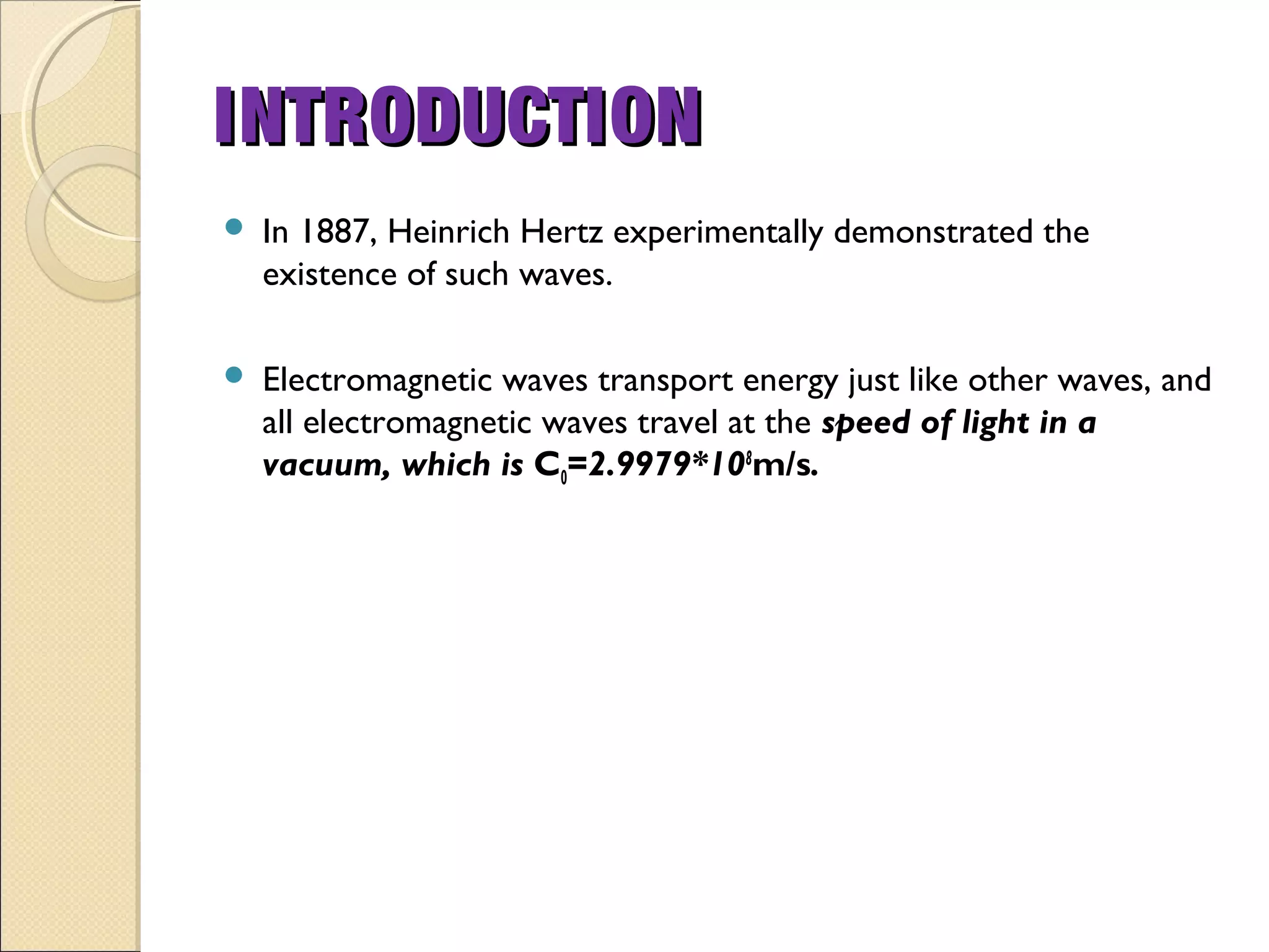  In 1887, Heinrich Hertz experimentally demonstrated the
existence of such waves.
 Electromagnetic waves transport energy just like other waves, and
all electromagnetic waves travel at the speed of light in a
vacuum, which is C0=2.9979*108
m/s.
INTRODUCTIONINTRODUCTION
 
