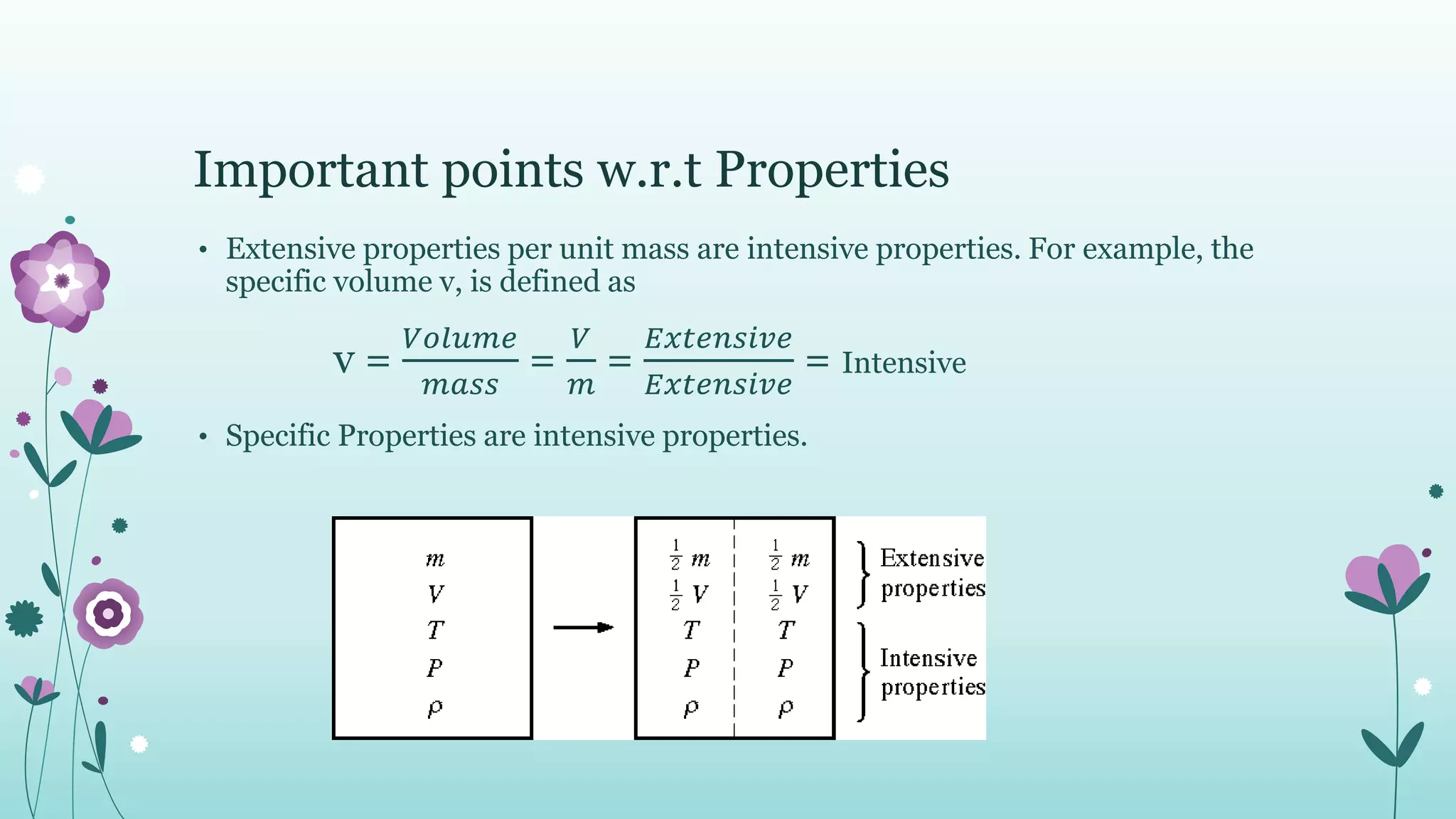 Important points w.r.t Properties
• Extensive properties per unit mass are intensive properties. For example, the
specific volume v, is defined as
v =
𝑉𝑜𝑙𝑢𝑚𝑒
𝑚𝑎𝑠𝑠
=
𝑉
𝑚
=
𝐸𝑥𝑡𝑒𝑛𝑠𝑖𝑣𝑒
𝐸𝑥𝑡𝑒𝑛𝑠𝑖𝑣𝑒
= Intensive
• Specific Properties are intensive properties.
 