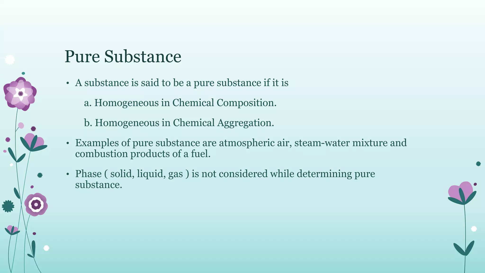 Pure Substance
• A substance is said to be a pure substance if it is
a. Homogeneous in Chemical Composition.
b. Homogeneous in Chemical Aggregation.
• Examples of pure substance are atmospheric air, steam-water mixture and
combustion products of a fuel.
• Phase ( solid, liquid, gas ) is not considered while determining pure
substance.
 