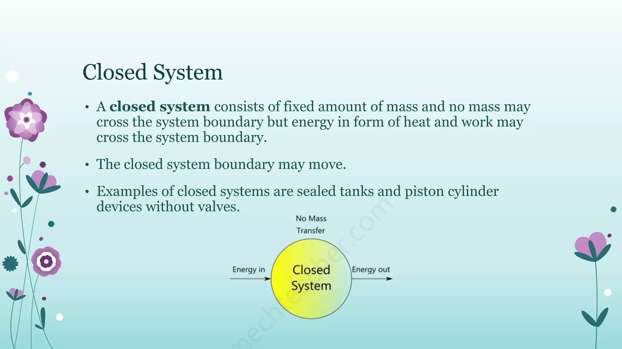 Closed System
• A closed system consists of fixed amount of mass and no mass may
cross the system boundary but energy in form of heat and work may
cross the system boundary.
• The closed system boundary may move.
• Examples of closed systems are sealed tanks and piston cylinder
devices without valves.
 