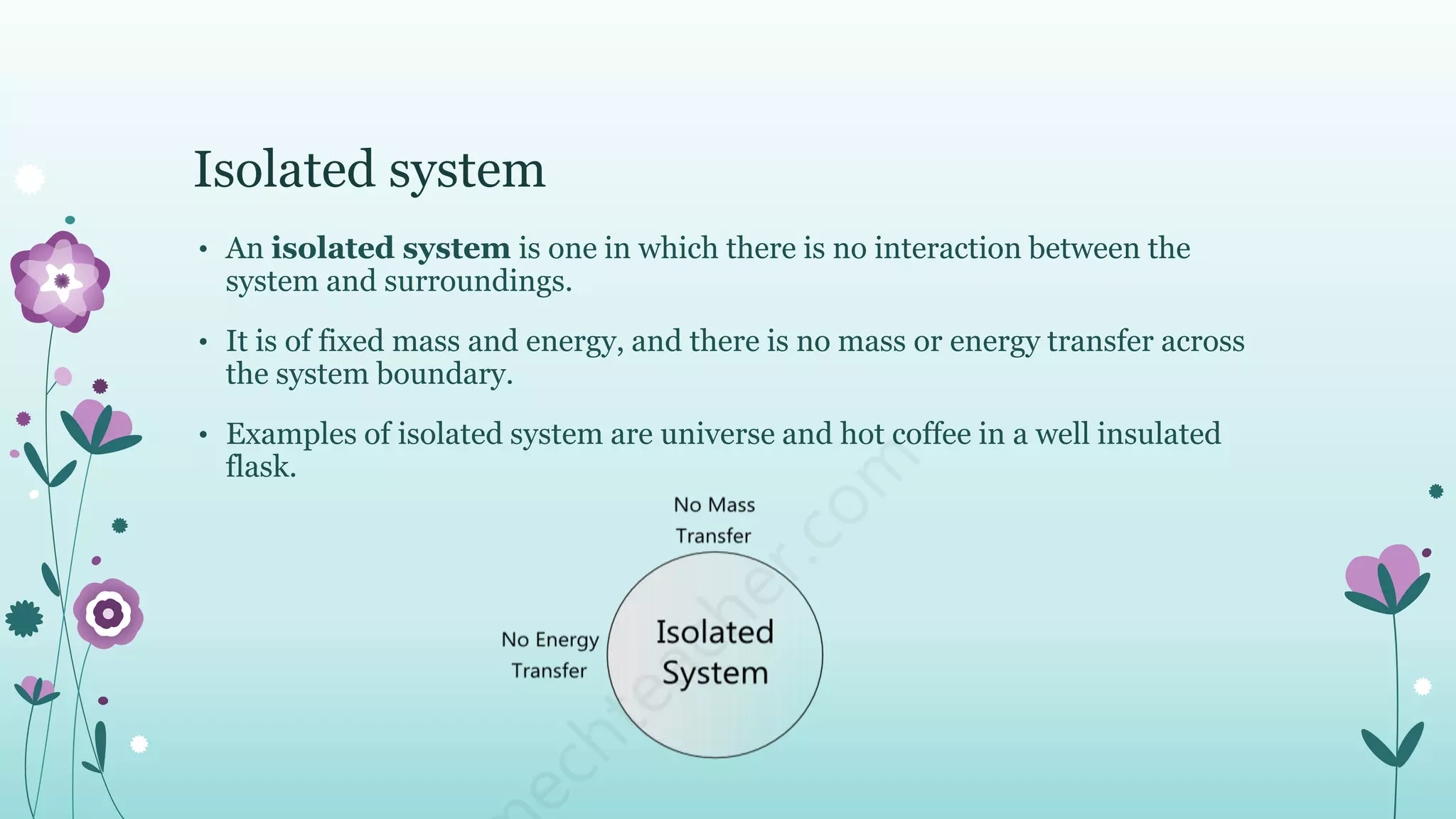 Isolated system
• An isolated system is one in which there is no interaction between the
system and surroundings.
• It is of fixed mass and energy, and there is no mass or energy transfer across
the system boundary.
• Examples of isolated system are universe and hot coffee in a well insulated
flask.
 