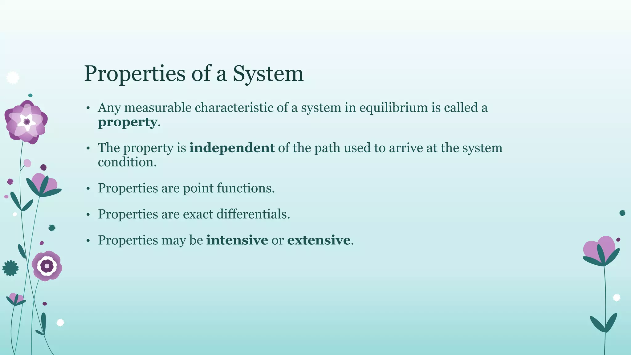 Properties of a System
• Any measurable characteristic of a system in equilibrium is called a
property.
• The property is independent of the path used to arrive at the system
condition.
• Properties are point functions.
• Properties are exact differentials.
• Properties may be intensive or extensive.
 