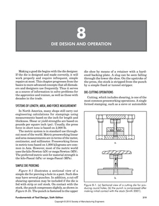 Kaizen Event Fieldbook Chapter 1:
219
Fundamentals of Tool Design, Sixth Edition 219
8
DIE DESIGN AND OPERATION
Making a good die begins with the die designer.
If the die is designed and made correctly, it will
work properly and require infrequent, simple
repairs at most. This chapter progresses from the
basics to more advanced concepts that all diemak-
ers and designers use frequently. Thus it serves
as a source of information to solve problems for
the apprentice and trainee, as well as those with
decades in the trade.
SYSTEMS OF LENGTH, AREA, AND FORCE MEASUREMENT
In North America, many shops still carry out
engineering calculations for stampings using
measurements based on the inch for length and
thickness. Shear or yield strengths are based on
pounds per square inch (psi). Usually, the press
force in short tons is based on 2,000 lb.
The metric system is in standard use through-
out most of the world. Metric pressworking linear
and area measurements are in terms of the meter,
centimeter, and millimeter. Pressworking forces
in metric tons based on 1,000 kilograms are com-
mon in Asia. However, most of the metric world
uses the kilo-Newton (kN) or mega-Newton (MN).
The preferred metric unit for material strength is
the kilo-Pascal (kPa) or mega-Pascal (MPa).
SIMPLE DIE PIERCING
Figure 8-1 illustrates a sectional view of a
simple die for piercing a hole in a part. Such dies
may have several punches. In addition, a cut-off
shearing operation may be included if the die is
fed with strip or coil stock. On contact with the
stock, the punch compresses slightly, as shown in
Figure 8-1b. The punch is fastened to the upper
die shoe by means of a retainer with a hard-
ened backing plate. A slug can be seen falling
through the lower die shoe. On the upstroke of
the press, the stock is stripped from the punch
by a simple fixed or tunnel stripper.
DIE-CUTTING OPERATIONS
Cutting, which includes shearing, is one of the
most common pressworking operations. A single
formed stamping, such as a sieve or automobile
Figure 8-1. (a) Sectional view of a cutting die for pro-
ducing round holes; (b) the punch is compressed after
making initial contact with the stock (Smith 2001).
Copyright © 2010 Society of Manufacturing Engineers
 