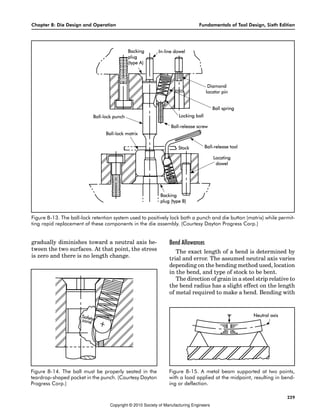 Chapter 8: Die Design and Operation Fundamentals of Tool Design, Sixth Edition
229
gradually diminishes toward a neutral axis be-
tween the two surfaces. At that point, the stress
is zero and there is no length change.
Bend Allowances
The exact length of a bend is determined by
trial and error. The assumed neutral axis varies
depending on the bending method used, location
in the bend, and type of stock to be bent.
The direction of grain in a steel strip relative to
the bend radius has a slight effect on the length
of metal required to make a bend. Bending with
Figure 8-13. The ball-lock retention system used to positively lock both a punch and die button (matrix) while permit-
ting rapid replacement of these components in the die assembly. (Courtesy Dayton Progress Corp.)
Figure 8-14. The ball must be properly seated in the
teardrop-shaped pocket in the punch. (Courtesy Dayton
Progress Corp.)
Figure 8-15. A metal beam supported at two points,
with a load applied at the midpoint, resulting in bend-
ing or deflection.
Copyright © 2010 Society of Manufacturing Engineers
 