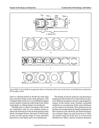 Chapter 8: Die Design and Operation Fundamentals of Tool Design, Sixth Edition
255
lance or slitting station to divide the wide strip
into narrower strips as the stock advances. The
I-shaped relief cutout in h is a modified hourglass
cutout used for relatively wide strips from which
rectangular or oblong shapes are produced.
Straight slots or lances crosswise of the stock
are sometimes used on very shallow draws or
where the forming is in the central portion of the
blank. On deeper draws, this type of relief tends
to tear out the carrier strips or cause excessive
distortion in the blank and is not satisfactory.
The design of carrier strips for cup drawing in
progressive dies tends to be a trial-and-error pro-
cess. Software programs can give a good approxi-
mation of the carrier strip. Another successful
method is to use beeswax of the same thickness
as the metal to be formed. This material can be
forced over wooden forms by hand to simulate the
flow of steel in a die. However, the final tool opera-
tion and part shape can only be proven in a full-
size section mock up of the tool, or in the actual
finished tool. Often, station-to-station distances
Figure 8-58. Cutout reliefs for progressive draws: (a) lanced outline; (b) circular lance; (c) double-lance suspension;
(d) hourglass cutout.
Copyright © 2010 Society of Manufacturing Engineers
 
