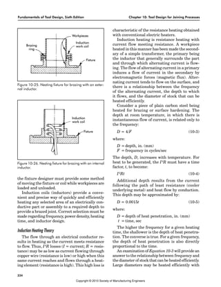 Fundamentals of Tool Design, Sixth Edition Chapter 10: Tool Design for Joining Processes
334
the fixture designer must provide some method
of moving the fixture or coil while workpieces are
loaded and unloaded.
Induction coils (inductors) provide a conve-
nient and precise way of quickly and efficiently
heating any selected area of an electrically con-
ductive part or assembly to a required depth to
provide a brazed joint. Correct selection must be
made regarding frequency, power density, heating
time, and inductor design.
Induction Heating Theory
The flow through an electrical conductor re-
sults in heating as the current meets resistance
to flow. Thus, I2
R losses (I = current; R = resis-
tance) may be as low as current flowing through
copper wire (resistance is low) or high when this
same current reaches and flows through a heat-
ing element (resistance is high). This high loss is
characteristic of the resistance heating obtained
with conventional electric heaters.
Induction heating is resistance heating with
current flow meeting resistance. A workpiece
heated in this manner has been made the second-
ary of a simple transformer, the primary being
the inductor that generally surrounds the part
and through which alternating current is flow-
ing. The flow of alternating current in a primary
induces a flow of current in the secondary by
electromagnetic forces (magnetic flux). Alter-
nating current tends to flow on the surface, and
there is a relationship between the frequency
of the alternating current, the depth to which
it flows, and the diameter of stock that can be
heated efficiently.
Consider a piece of plain carbon steel being
heated for brazing or surface hardening. The
depth at room temperature, in which there is
instantaneous flow of current, is related only to
the frequency:
D = 4/F (10-3)
where:
D = depth, in. (mm)
F = frequency in cycles/sec
The depth, D, increases with temperature. For
heat to be generated, the I2
R must have a time
factor, t, to become:
I2
Rt (10-4)
Additional depth results from the current
following the path of least resistance (cooler
underlying metal) and heat flow by conduction.
This depth may be approximated by:
D = 0.0015t (10-5)
where:
D = depth of heat penetration, in. (mm)
t = time, sec
The higher the frequency for a given heating
time, the shallower is the depth of heat penetra-
tion. The converse is true. For a given frequency,
the depth of heat penetration is also directly
proportional to the time.
An examination of Equation 10-3 will provide an
answer to the relationship between frequency and
the diameter of stock that can be heated efficiently.
Large diameters may be heated efficiently with
Figure 10-25. Nesting fixture for brazing with an exter-
nal inductor.
Figure 10-26. Nesting fixture for brazing with an internal
inductor.
Copyright © 2010 Society of Manufacturing Engineers
 