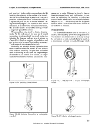 Chapter 10: Tool Design for Joining Processes Fundamentals of Tool Design, Sixth Edition
337
coil need only be formed to surround or—for ID
heating—be adjacent to the surface to be heated.
A wide latitude of shape is permitted. A square
part can be heated with an inductor formed on
a square (Figure 10-30) or round mandrel. Ir-
regularly shaped parts can be heated with round
inductors. If a corner of a workpiece overheats,
the inductor can be modified to merely provide
a larger air gap at the corner.
Occasionally, a joint must be heated by prox-
imity. An ID coil cannot be used as it would
necessitate heating entirely too much metal. An
inductor for heating such an area is shown in
Figure 10-31. Such an inductor is insufficient and
can be improved by use of laminations as shown.
The C-shape is open toward the work.
Generally, an inductor should have the same
contour as the area to be heated. With a reason-
ably uniform coupling, the part can be loaded
with no difficulty. When there are large changes
in diameter in the section to be heated, the larger
diameter will tend to overheat unless some com-
pensation is made. This can be done by having
fewer turns per linear inch (millimeter) in that
area, by increasing the coupling, or using two
turns in series (electrically) on the small diameter
(Figure 10-32). The intensity of the magnetic
field in which the surface finds itself should be
as uniform as possible.
Process Parameters
The number of inductors used at one time is, of
course, influenced by production requirements.
The number can be extended to as many as may
be convenient to load. Instead of a large number,
a continuous coil can be used, through which
Figure 10-29. Special-purpose inductor.
Figure 10-30. Inductor formed on a rectangular
mandrel.
Figure 10-31. Inductor with C-shaped laminations
added.
Figure 10-32. Inductor with loops in series.
Copyright © 2010 Society of Manufacturing Engineers
 