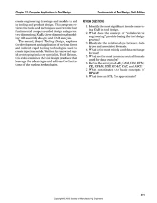 Chapter 12: Computer Applications in Tool Design Fundamentals of Tool Design, Sixth Edition
375
create engineering drawings and models to aid
in tooling and product design. This program re-
views the tools and techniques used within four
fundamental computer-aided design categories:
two-dimensional CAD; three-dimensional model-
ing; 3D assembly design; and CAD analysis.
The second, Rapid Tooling Design, explores
the development and application of various direct
and indirect rapid tooling technologies used to
create injection molds. Written by renowned rap-
id prototyping industry specialist, Todd Grimm,
this video examines the tool design practices that
leverage the advantages and address the limita-
tions of the various technologies.
REVIEW QUESTIONS
1. Identify the most significant trends concern-
ing CAD in tool design.
2. What does the concept of “collaborative
engineering” provide during the tool design
process?
3. Illustrate the relationships between data
types and associated formats.
4. What is the most widely used data exchange
format?
5. What are the most common neutral formats
used for data transfer?
6. Define the acronyms CAD, CAM, CIM, DFM,
CE, RP&M, DXF, GD&T, CAT, and ASCII.
7. What constitutes the basic concepts of
RP&M?
8. What does an STL file approximate?
Copyright © 2010 Society of Manufacturing Engineers
 