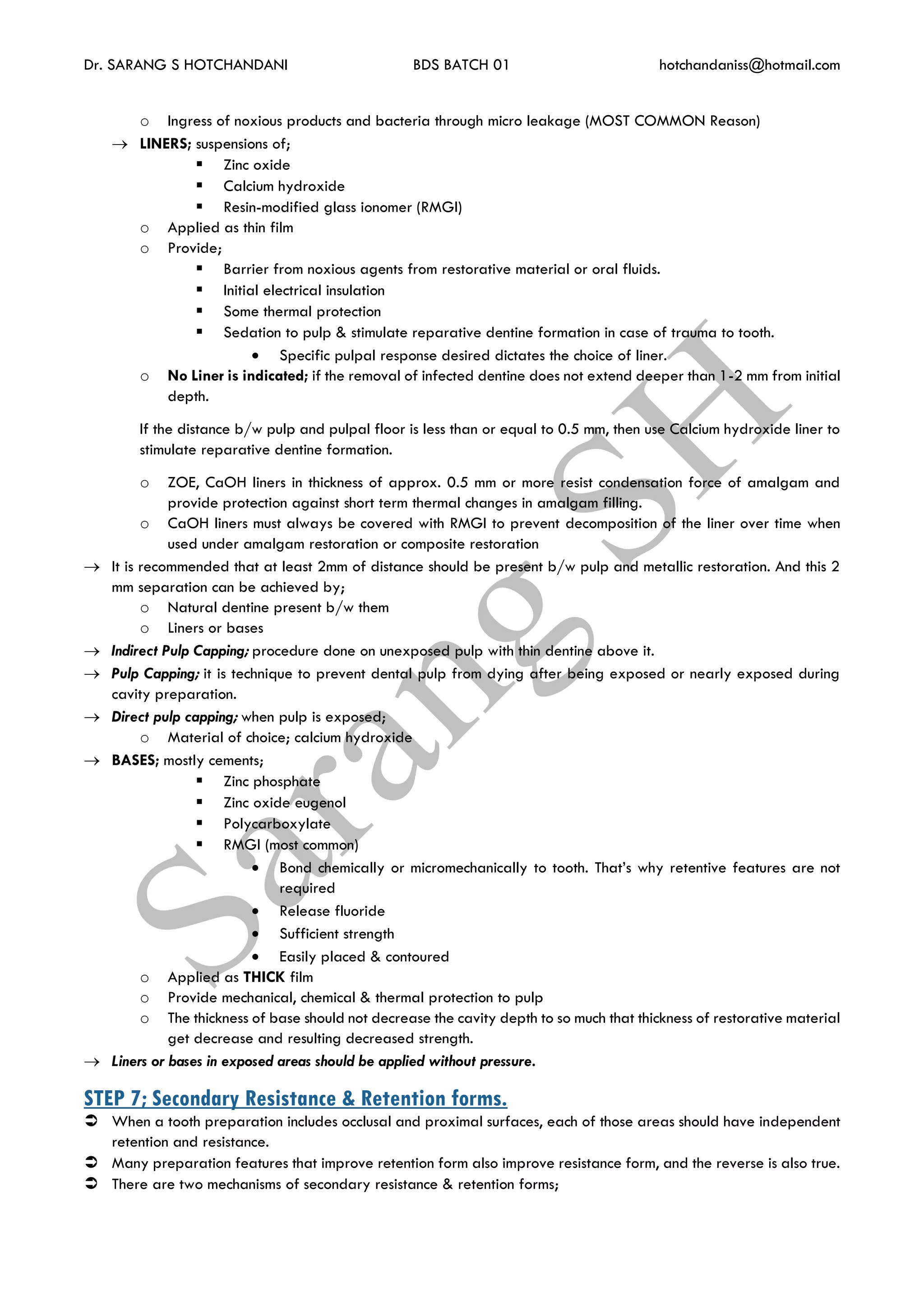 Dr. SARANG S HOTCHANDANI BDS BATCH 01 hotchandaniss@hotmail.com
o Ingress of noxious products and bacteria through micro leakage (MOST COMMON Reason)
 LINERS; suspensions of;
 Zinc oxide
 Calcium hydroxide
 Resin-modified glass ionomer (RMGI)
o Applied as thin film
o Provide;
 Barrier from noxious agents from restorative material or oral fluids.
 Initial electrical insulation
 Some thermal protection
 Sedation to pulp & stimulate reparative dentine formation in case of trauma to tooth.
 Specific pulpal response desired dictates the choice of liner.
o No Liner is indicated; if the removal of infected dentine does not extend deeper than 1-2 mm from initial
depth.
If the distance b/w pulp and pulpal floor is less than or equal to 0.5 mm, then use Calcium hydroxide liner to
stimulate reparative dentine formation.
o ZOE, CaOH liners in thickness of approx. 0.5 mm or more resist condensation force of amalgam and
provide protection against short term thermal changes in amalgam filling.
o CaOH liners must always be covered with RMGI to prevent decomposition of the liner over time when
used under amalgam restoration or composite restoration
 It is recommended that at least 2mm of distance should be present b/w pulp and metallic restoration. And this 2
mm separation can be achieved by;
o Natural dentine present b/w them
o Liners or bases
 Indirect Pulp Capping; procedure done on unexposed pulp with thin dentine above it.
 Pulp Capping; it is technique to prevent dental pulp from dying after being exposed or nearly exposed during
cavity preparation.
 Direct pulp capping; when pulp is exposed;
o Material of choice; calcium hydroxide
 BASES; mostly cements;
 Zinc phosphate
 Zinc oxide eugenol
 Polycarboxylate
 RMGI (most common)
 Bond chemically or micromechanically to tooth. That’s why retentive features are not
required
 Release fluoride
 Sufficient strength
 Easily placed & contoured
o Applied as THICK film
o Provide mechanical, chemical & thermal protection to pulp
o The thickness of base should not decrease the cavity depth to so much that thickness of restorative material
get decrease and resulting decreased strength.
 Liners or bases in exposed areas should be applied without pressure.
STEP 7; Secondary Resistance & Retention forms.
 When a tooth preparation includes occlusal and proximal surfaces, each of those areas should have independent
retention and resistance.
 Many preparation features that improve retention form also improve resistance form, and the reverse is also true.
 There are two mechanisms of secondary resistance & retention forms;
 