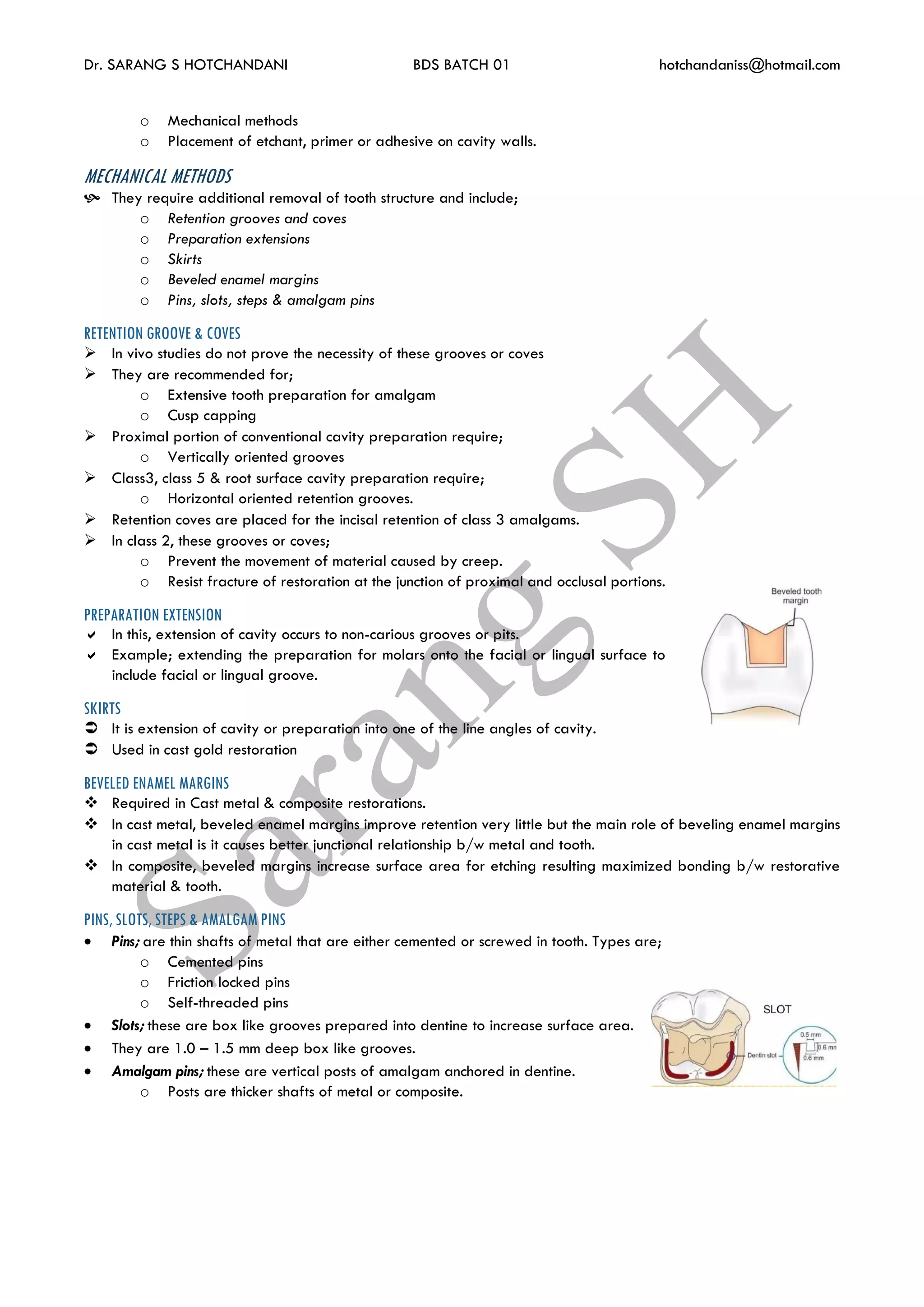Dr. SARANG S HOTCHANDANI BDS BATCH 01 hotchandaniss@hotmail.com
o Mechanical methods
o Placement of etchant, primer or adhesive on cavity walls.
MECHANICAL METHODS
 They require additional removal of tooth structure and include;
o Retention grooves and coves
o Preparation extensions
o Skirts
o Beveled enamel margins
o Pins, slots, steps & amalgam pins
RETENTION GROOVE & COVES
 In vivo studies do not prove the necessity of these grooves or coves
 They are recommended for;
o Extensive tooth preparation for amalgam
o Cusp capping
 Proximal portion of conventional cavity preparation require;
o Vertically oriented grooves
 Class3, class 5 & root surface cavity preparation require;
o Horizontal oriented retention grooves.
 Retention coves are placed for the incisal retention of class 3 amalgams.
 In class 2, these grooves or coves;
o Prevent the movement of material caused by creep.
o Resist fracture of restoration at the junction of proximal and occlusal portions.
PREPARATION EXTENSION
 In this, extension of cavity occurs to non-carious grooves or pits.
 Example; extending the preparation for molars onto the facial or lingual surface to
include facial or lingual groove.
SKIRTS
 It is extension of cavity or preparation into one of the line angles of cavity.
 Used in cast gold restoration
BEVELED ENAMEL MARGINS
 Required in Cast metal & composite restorations.
 In cast metal, beveled enamel margins improve retention very little but the main role of beveling enamel margins
in cast metal is it causes better junctional relationship b/w metal and tooth.
 In composite, beveled margins increase surface area for etching resulting maximized bonding b/w restorative
material & tooth.
PINS, SLOTS, STEPS & AMALGAM PINS
 Pins; are thin shafts of metal that are either cemented or screwed in tooth. Types are;
o Cemented pins
o Friction locked pins
o Self-threaded pins
 Slots; these are box like grooves prepared into dentine to increase surface area.
 They are 1.0 – 1.5 mm deep box like grooves.
 Amalgam pins; these are vertical posts of amalgam anchored in dentine.
o Posts are thicker shafts of metal or composite.
 