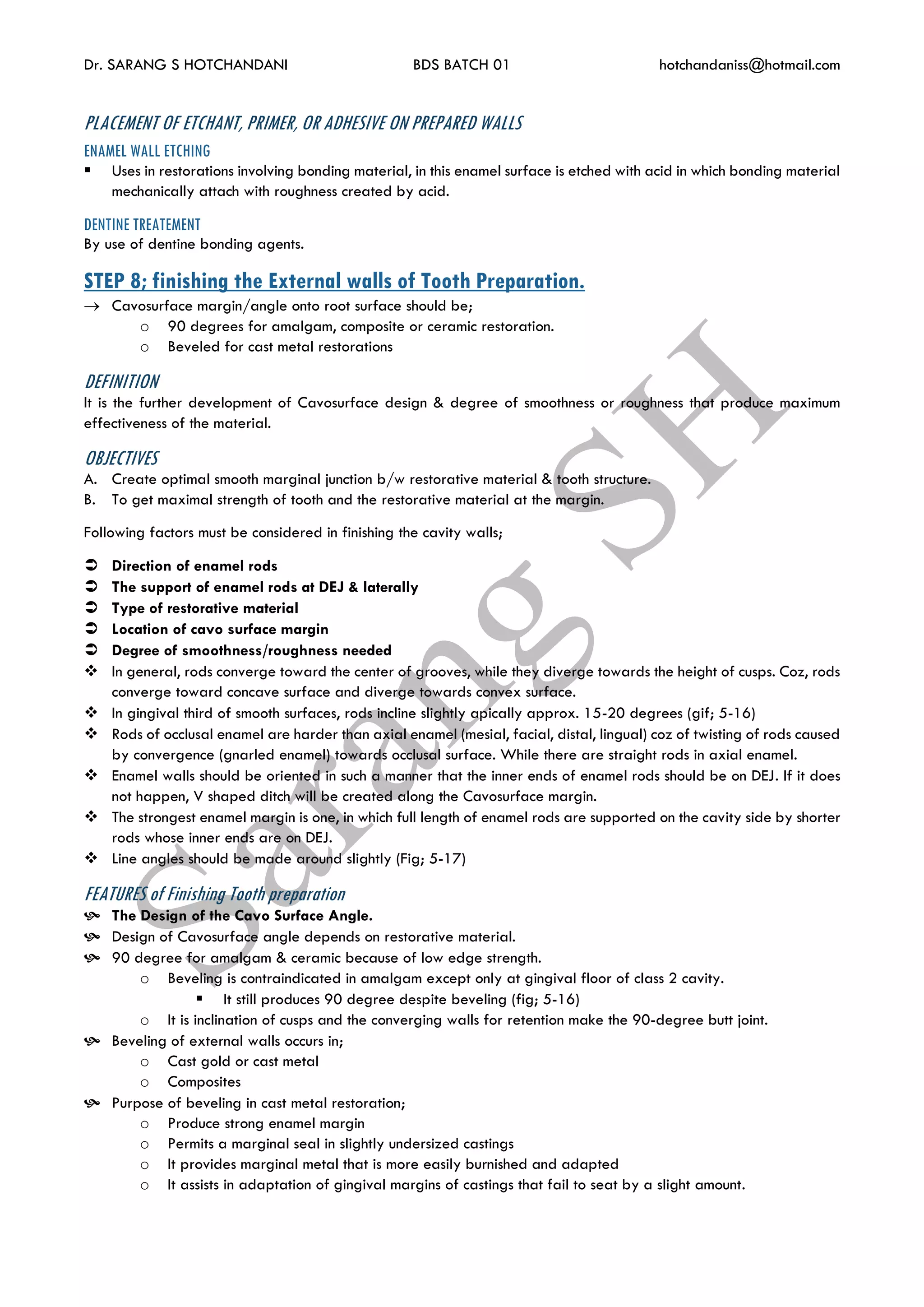 Dr. SARANG S HOTCHANDANI BDS BATCH 01 hotchandaniss@hotmail.com
PLACEMENT OF ETCHANT, PRIMER, OR ADHESIVE ON PREPARED WALLS
ENAMEL WALL ETCHING
 Uses in restorations involving bonding material, in this enamel surface is etched with acid in which bonding material
mechanically attach with roughness created by acid.
DENTINE TREATEMENT
By use of dentine bonding agents.
STEP 8; finishing the External walls of Tooth Preparation.
 Cavosurface margin/angle onto root surface should be;
o 90 degrees for amalgam, composite or ceramic restoration.
o Beveled for cast metal restorations
DEFINITION
It is the further development of Cavosurface design & degree of smoothness or roughness that produce maximum
effectiveness of the material.
OBJECTIVES
A. Create optimal smooth marginal junction b/w restorative material & tooth structure.
B. To get maximal strength of tooth and the restorative material at the margin.
Following factors must be considered in finishing the cavity walls;
 Direction of enamel rods
 The support of enamel rods at DEJ & laterally
 Type of restorative material
 Location of cavo surface margin
 Degree of smoothness/roughness needed
 In general, rods converge toward the center of grooves, while they diverge towards the height of cusps. Coz, rods
converge toward concave surface and diverge towards convex surface.
 In gingival third of smooth surfaces, rods incline slightly apically approx. 15-20 degrees (gif; 5-16)
 Rods of occlusal enamel are harder than axial enamel (mesial, facial, distal, lingual) coz of twisting of rods caused
by convergence (gnarled enamel) towards occlusal surface. While there are straight rods in axial enamel.
 Enamel walls should be oriented in such a manner that the inner ends of enamel rods should be on DEJ. If it does
not happen, V shaped ditch will be created along the Cavosurface margin.
 The strongest enamel margin is one, in which full length of enamel rods are supported on the cavity side by shorter
rods whose inner ends are on DEJ.
 Line angles should be made around slightly (Fig; 5-17)
FEATURES of Finishing Tooth preparation
 The Design of the Cavo Surface Angle.
 Design of Cavosurface angle depends on restorative material.
 90 degree for amalgam & ceramic because of low edge strength.
o Beveling is contraindicated in amalgam except only at gingival floor of class 2 cavity.
 It still produces 90 degree despite beveling (fig; 5-16)
o It is inclination of cusps and the converging walls for retention make the 90-degree butt joint.
 Beveling of external walls occurs in;
o Cast gold or cast metal
o Composites
 Purpose of beveling in cast metal restoration;
o Produce strong enamel margin
o Permits a marginal seal in slightly undersized castings
o It provides marginal metal that is more easily burnished and adapted
o It assists in adaptation of gingival margins of castings that fail to seat by a slight amount.
 