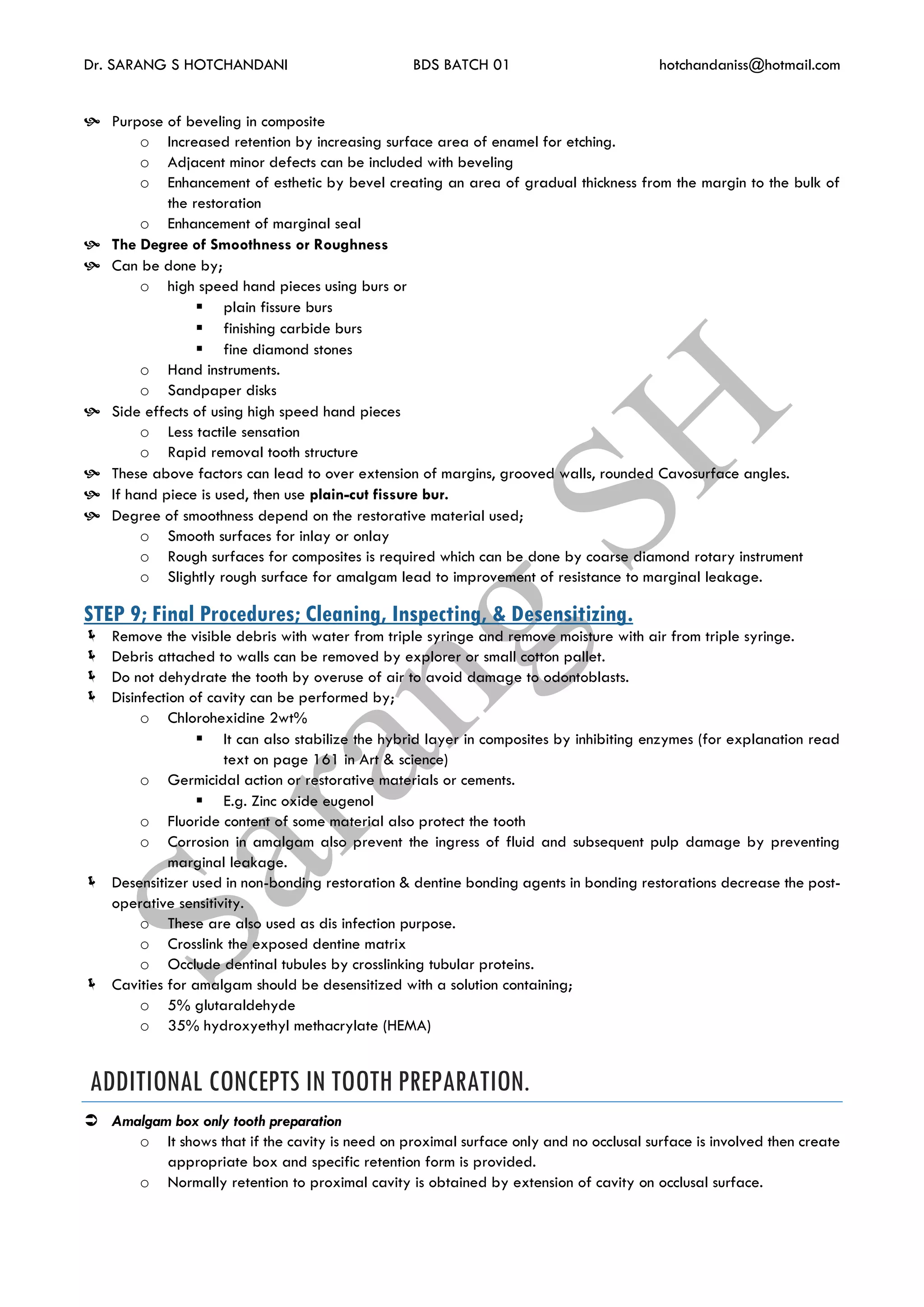 Dr. SARANG S HOTCHANDANI BDS BATCH 01 hotchandaniss@hotmail.com
 Purpose of beveling in composite
o Increased retention by increasing surface area of enamel for etching.
o Adjacent minor defects can be included with beveling
o Enhancement of esthetic by bevel creating an area of gradual thickness from the margin to the bulk of
the restoration
o Enhancement of marginal seal
 The Degree of Smoothness or Roughness
 Can be done by;
o high speed hand pieces using burs or
 plain fissure burs
 finishing carbide burs
 fine diamond stones
o Hand instruments.
o Sandpaper disks
 Side effects of using high speed hand pieces
o Less tactile sensation
o Rapid removal tooth structure
 These above factors can lead to over extension of margins, grooved walls, rounded Cavosurface angles.
 If hand piece is used, then use plain-cut fissure bur.
 Degree of smoothness depend on the restorative material used;
o Smooth surfaces for inlay or onlay
o Rough surfaces for composites is required which can be done by coarse diamond rotary instrument
o Slightly rough surface for amalgam lead to improvement of resistance to marginal leakage.
STEP 9; Final Procedures; Cleaning, Inspecting, & Desensitizing.
 Remove the visible debris with water from triple syringe and remove moisture with air from triple syringe.
 Debris attached to walls can be removed by explorer or small cotton pallet.
 Do not dehydrate the tooth by overuse of air to avoid damage to odontoblasts.
 Disinfection of cavity can be performed by;
o Chlorohexidine 2wt%
 It can also stabilize the hybrid layer in composites by inhibiting enzymes (for explanation read
text on page 161 in Art & science)
o Germicidal action or restorative materials or cements.
 E.g. Zinc oxide eugenol
o Fluoride content of some material also protect the tooth
o Corrosion in amalgam also prevent the ingress of fluid and subsequent pulp damage by preventing
marginal leakage.
 Desensitizer used in non-bonding restoration & dentine bonding agents in bonding restorations decrease the post-
operative sensitivity.
o These are also used as dis infection purpose.
o Crosslink the exposed dentine matrix
o Occlude dentinal tubules by crosslinking tubular proteins.
 Cavities for amalgam should be desensitized with a solution containing;
o 5% glutaraldehyde
o 35% hydroxyethyl methacrylate (HEMA)
ADDITIONAL CONCEPTS IN TOOTH PREPARATION.
 Amalgam box only tooth preparation
o It shows that if the cavity is need on proximal surface only and no occlusal surface is involved then create
appropriate box and specific retention form is provided.
o Normally retention to proximal cavity is obtained by extension of cavity on occlusal surface.
 