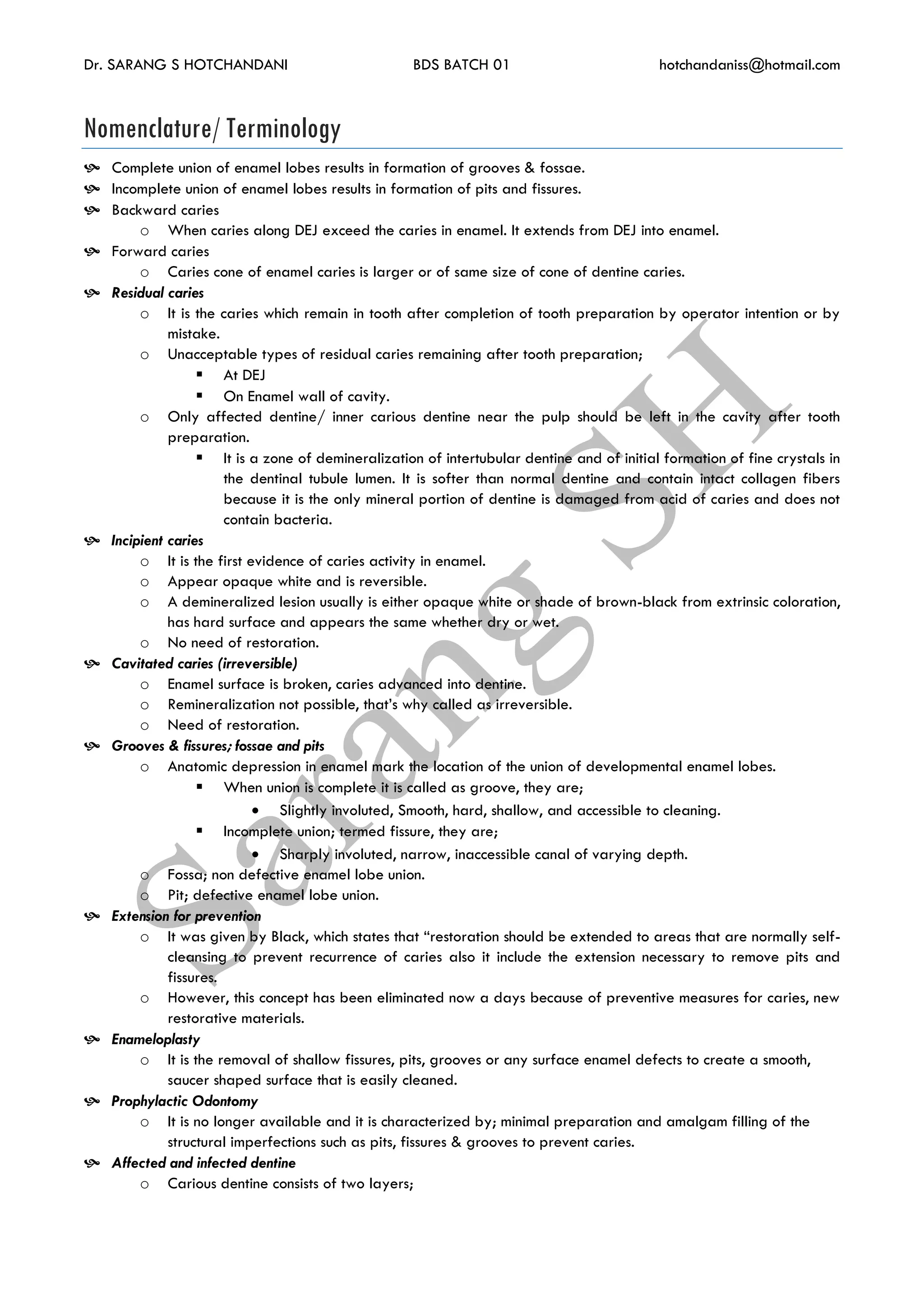 Dr. SARANG S HOTCHANDANI BDS BATCH 01 hotchandaniss@hotmail.com
Nomenclature/ Terminology
 Complete union of enamel lobes results in formation of grooves & fossae.
 Incomplete union of enamel lobes results in formation of pits and fissures.
 Backward caries
o When caries along DEJ exceed the caries in enamel. It extends from DEJ into enamel.
 Forward caries
o Caries cone of enamel caries is larger or of same size of cone of dentine caries.
 Residual caries
o It is the caries which remain in tooth after completion of tooth preparation by operator intention or by
mistake.
o Unacceptable types of residual caries remaining after tooth preparation;
 At DEJ
 On Enamel wall of cavity.
o Only affected dentine/ inner carious dentine near the pulp should be left in the cavity after tooth
preparation.
 It is a zone of demineralization of intertubular dentine and of initial formation of fine crystals in
the dentinal tubule lumen. It is softer than normal dentine and contain intact collagen fibers
because it is the only mineral portion of dentine is damaged from acid of caries and does not
contain bacteria.
 Incipient caries
o It is the first evidence of caries activity in enamel.
o Appear opaque white and is reversible.
o A demineralized lesion usually is either opaque white or shade of brown-black from extrinsic coloration,
has hard surface and appears the same whether dry or wet.
o No need of restoration.
 Cavitated caries (irreversible)
o Enamel surface is broken, caries advanced into dentine.
o Remineralization not possible, that’s why called as irreversible.
o Need of restoration.
 Grooves & fissures; fossae and pits
o Anatomic depression in enamel mark the location of the union of developmental enamel lobes.
 When union is complete it is called as groove, they are;
 Slightly involuted, Smooth, hard, shallow, and accessible to cleaning.
 Incomplete union; termed fissure, they are;
 Sharply involuted, narrow, inaccessible canal of varying depth.
o Fossa; non defective enamel lobe union.
o Pit; defective enamel lobe union.
 Extension for prevention
o It was given by Black, which states that “restoration should be extended to areas that are normally self-
cleansing to prevent recurrence of caries also it include the extension necessary to remove pits and
fissures.
o However, this concept has been eliminated now a days because of preventive measures for caries, new
restorative materials.
 Enameloplasty
o It is the removal of shallow fissures, pits, grooves or any surface enamel defects to create a smooth,
saucer shaped surface that is easily cleaned.
 Prophylactic Odontomy
o It is no longer available and it is characterized by; minimal preparation and amalgam filling of the
structural imperfections such as pits, fissures & grooves to prevent caries.
 Affected and infected dentine
o Carious dentine consists of two layers;
 