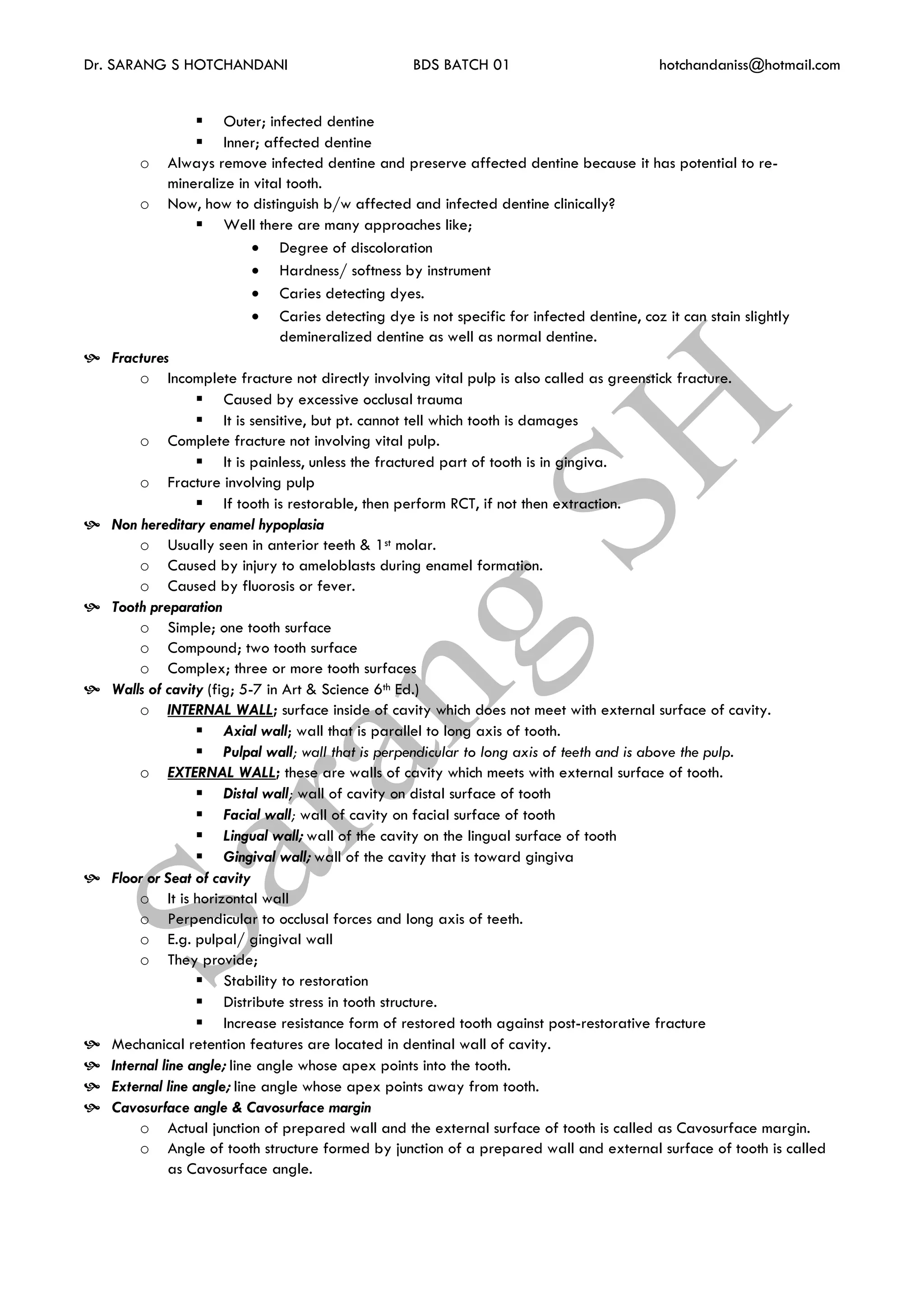 Dr. SARANG S HOTCHANDANI BDS BATCH 01 hotchandaniss@hotmail.com
 Outer; infected dentine
 Inner; affected dentine
o Always remove infected dentine and preserve affected dentine because it has potential to re-
mineralize in vital tooth.
o Now, how to distinguish b/w affected and infected dentine clinically?
 Well there are many approaches like;
 Degree of discoloration
 Hardness/ softness by instrument
 Caries detecting dyes.
 Caries detecting dye is not specific for infected dentine, coz it can stain slightly
demineralized dentine as well as normal dentine.
 Fractures
o Incomplete fracture not directly involving vital pulp is also called as greenstick fracture.
 Caused by excessive occlusal trauma
 It is sensitive, but pt. cannot tell which tooth is damages
o Complete fracture not involving vital pulp.
 It is painless, unless the fractured part of tooth is in gingiva.
o Fracture involving pulp
 If tooth is restorable, then perform RCT, if not then extraction.
 Non hereditary enamel hypoplasia
o Usually seen in anterior teeth & 1st molar.
o Caused by injury to ameloblasts during enamel formation.
o Caused by fluorosis or fever.
 Tooth preparation
o Simple; one tooth surface
o Compound; two tooth surface
o Complex; three or more tooth surfaces
 Walls of cavity (fig; 5-7 in Art & Science 6th Ed.)
o INTERNAL WALL; surface inside of cavity which does not meet with external surface of cavity.
 Axial wall; wall that is parallel to long axis of tooth.
 Pulpal wall; wall that is perpendicular to long axis of teeth and is above the pulp.
o EXTERNAL WALL; these are walls of cavity which meets with external surface of tooth.
 Distal wall; wall of cavity on distal surface of tooth
 Facial wall; wall of cavity on facial surface of tooth
 Lingual wall; wall of the cavity on the lingual surface of tooth
 Gingival wall; wall of the cavity that is toward gingiva
 Floor or Seat of cavity
o It is horizontal wall
o Perpendicular to occlusal forces and long axis of teeth.
o E.g. pulpal/ gingival wall
o They provide;
 Stability to restoration
 Distribute stress in tooth structure.
 Increase resistance form of restored tooth against post-restorative fracture
 Mechanical retention features are located in dentinal wall of cavity.
 Internal line angle; line angle whose apex points into the tooth.
 External line angle; line angle whose apex points away from tooth.
 Cavosurface angle & Cavosurface margin
o Actual junction of prepared wall and the external surface of tooth is called as Cavosurface margin.
o Angle of tooth structure formed by junction of a prepared wall and external surface of tooth is called
as Cavosurface angle.
 