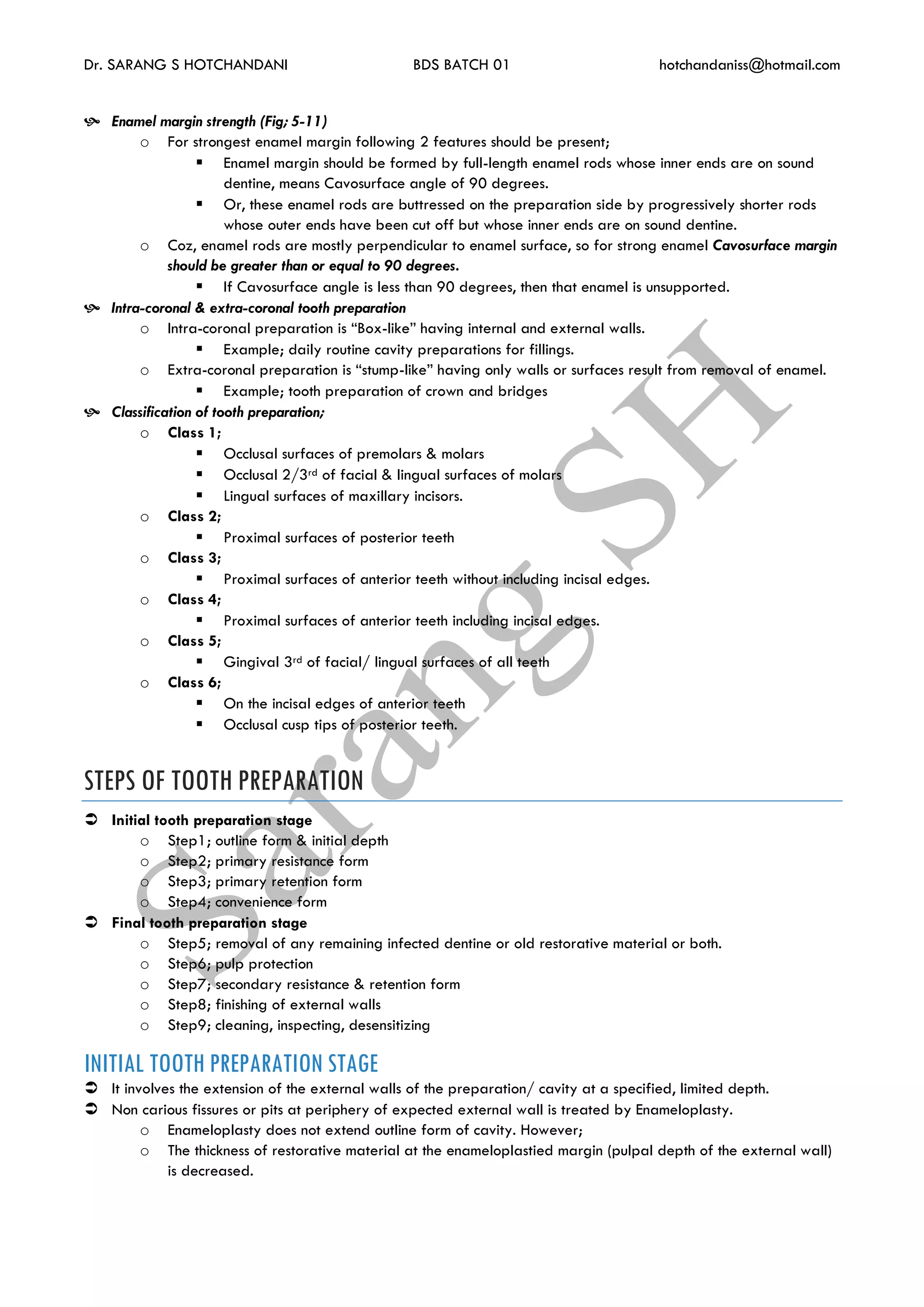 Dr. SARANG S HOTCHANDANI BDS BATCH 01 hotchandaniss@hotmail.com
 Enamel margin strength (Fig; 5-11)
o For strongest enamel margin following 2 features should be present;
 Enamel margin should be formed by full-length enamel rods whose inner ends are on sound
dentine, means Cavosurface angle of 90 degrees.
 Or, these enamel rods are buttressed on the preparation side by progressively shorter rods
whose outer ends have been cut off but whose inner ends are on sound dentine.
o Coz, enamel rods are mostly perpendicular to enamel surface, so for strong enamel Cavosurface margin
should be greater than or equal to 90 degrees.
 If Cavosurface angle is less than 90 degrees, then that enamel is unsupported.
 Intra-coronal & extra-coronal tooth preparation
o Intra-coronal preparation is “Box-like” having internal and external walls.
 Example; daily routine cavity preparations for fillings.
o Extra-coronal preparation is “stump-like” having only walls or surfaces result from removal of enamel.
 Example; tooth preparation of crown and bridges
 Classification of tooth preparation;
o Class 1;
 Occlusal surfaces of premolars & molars
 Occlusal 2/3rd of facial & lingual surfaces of molars
 Lingual surfaces of maxillary incisors.
o Class 2;
 Proximal surfaces of posterior teeth
o Class 3;
 Proximal surfaces of anterior teeth without including incisal edges.
o Class 4;
 Proximal surfaces of anterior teeth including incisal edges.
o Class 5;
 Gingival 3rd of facial/ lingual surfaces of all teeth
o Class 6;
 On the incisal edges of anterior teeth
 Occlusal cusp tips of posterior teeth.
STEPS OF TOOTH PREPARATION
 Initial tooth preparation stage
o Step1; outline form & initial depth
o Step2; primary resistance form
o Step3; primary retention form
o Step4; convenience form
 Final tooth preparation stage
o Step5; removal of any remaining infected dentine or old restorative material or both.
o Step6; pulp protection
o Step7; secondary resistance & retention form
o Step8; finishing of external walls
o Step9; cleaning, inspecting, desensitizing
INITIAL TOOTH PREPARATION STAGE
 It involves the extension of the external walls of the preparation/ cavity at a specified, limited depth.
 Non carious fissures or pits at periphery of expected external wall is treated by Enameloplasty.
o Enameloplasty does not extend outline form of cavity. However;
o The thickness of restorative material at the enameloplastied margin (pulpal depth of the external wall)
is decreased.
 